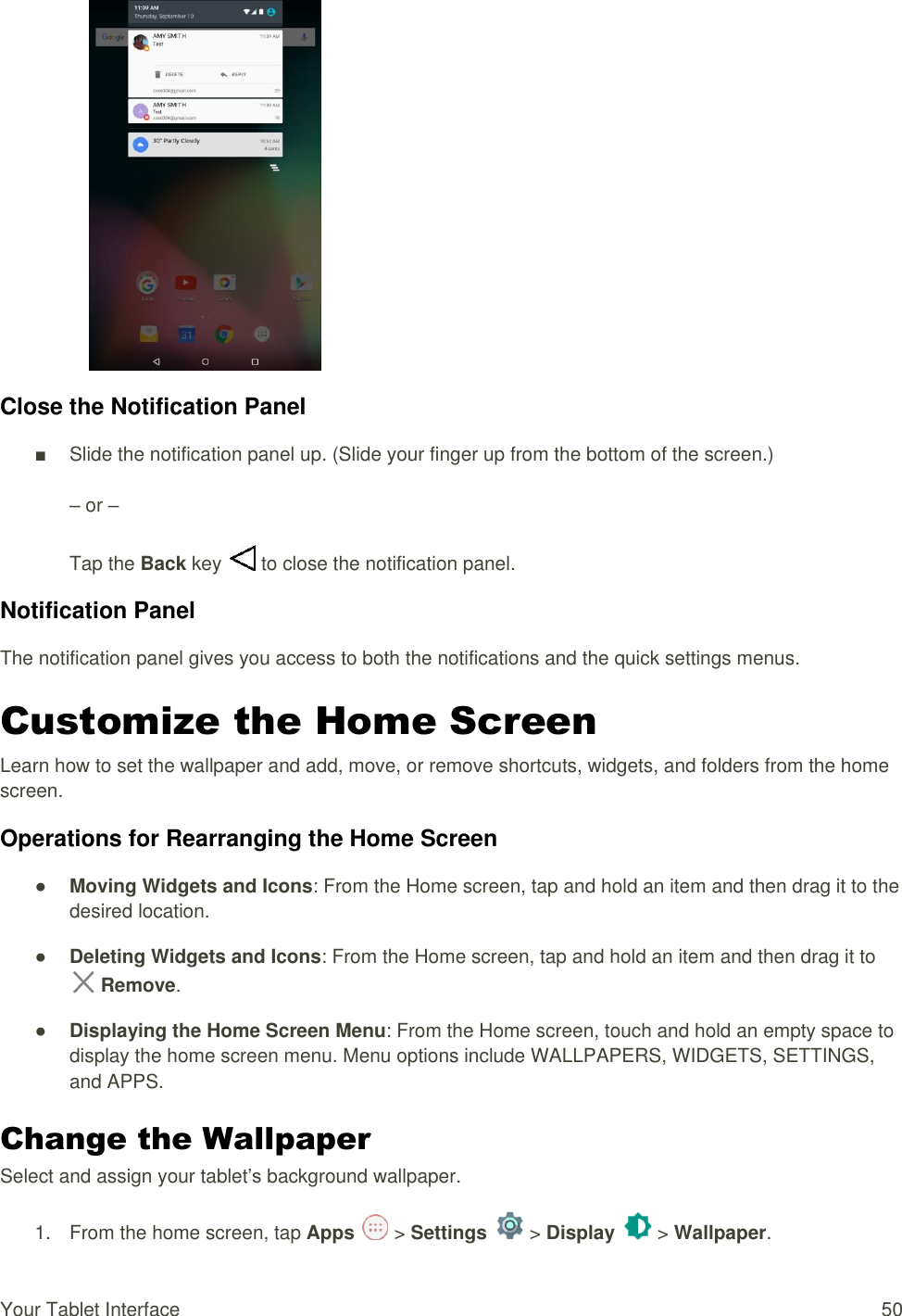 Your Tablet Interface  50  Close the Notification Panel ■  Slide the notification panel up. (Slide your finger up from the bottom of the screen.)  – or –  Tap the Back key   to close the notification panel. Notification Panel The notification panel gives you access to both the notifications and the quick settings menus. Customize the Home Screen Learn how to set the wallpaper and add, move, or remove shortcuts, widgets, and folders from the home screen. Operations for Rearranging the Home Screen ● Moving Widgets and Icons: From the Home screen, tap and hold an item and then drag it to the desired location. ● Deleting Widgets and Icons: From the Home screen, tap and hold an item and then drag it to  Remove. ● Displaying the Home Screen Menu: From the Home screen, touch and hold an empty space to display the home screen menu. Menu options include WALLPAPERS, WIDGETS, SETTINGS, and APPS. Change the Wallpaper  Select and assign your tablet’s background wallpaper. 1.  From the home screen, tap Apps   &gt; Settings   &gt; Display   &gt; Wallpaper. 