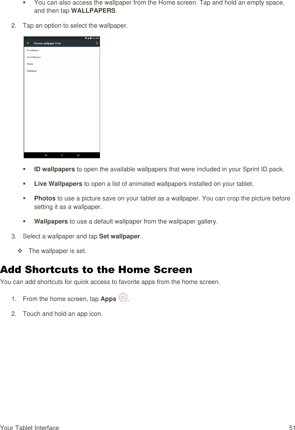 Your Tablet Interface  51   You can also access the wallpaper from the Home screen. Tap and hold an empty space, and then tap WALLPAPERS. 2.  Tap an option to select the wallpaper.   ID wallpapers to open the available wallpapers that were included in your Sprint ID pack.   Live Wallpapers to open a list of animated wallpapers installed on your tablet.   Photos to use a picture save on your tablet as a wallpaper. You can crop the picture before setting it as a wallpaper.  Wallpapers to use a default wallpaper from the wallpaper gallery.  3.  Select a wallpaper and tap Set wallpaper.   The wallpaper is set. Add Shortcuts to the Home Screen You can add shortcuts for quick access to favorite apps from the home screen. 1.  From the home screen, tap Apps  . 2.  Touch and hold an app icon. 