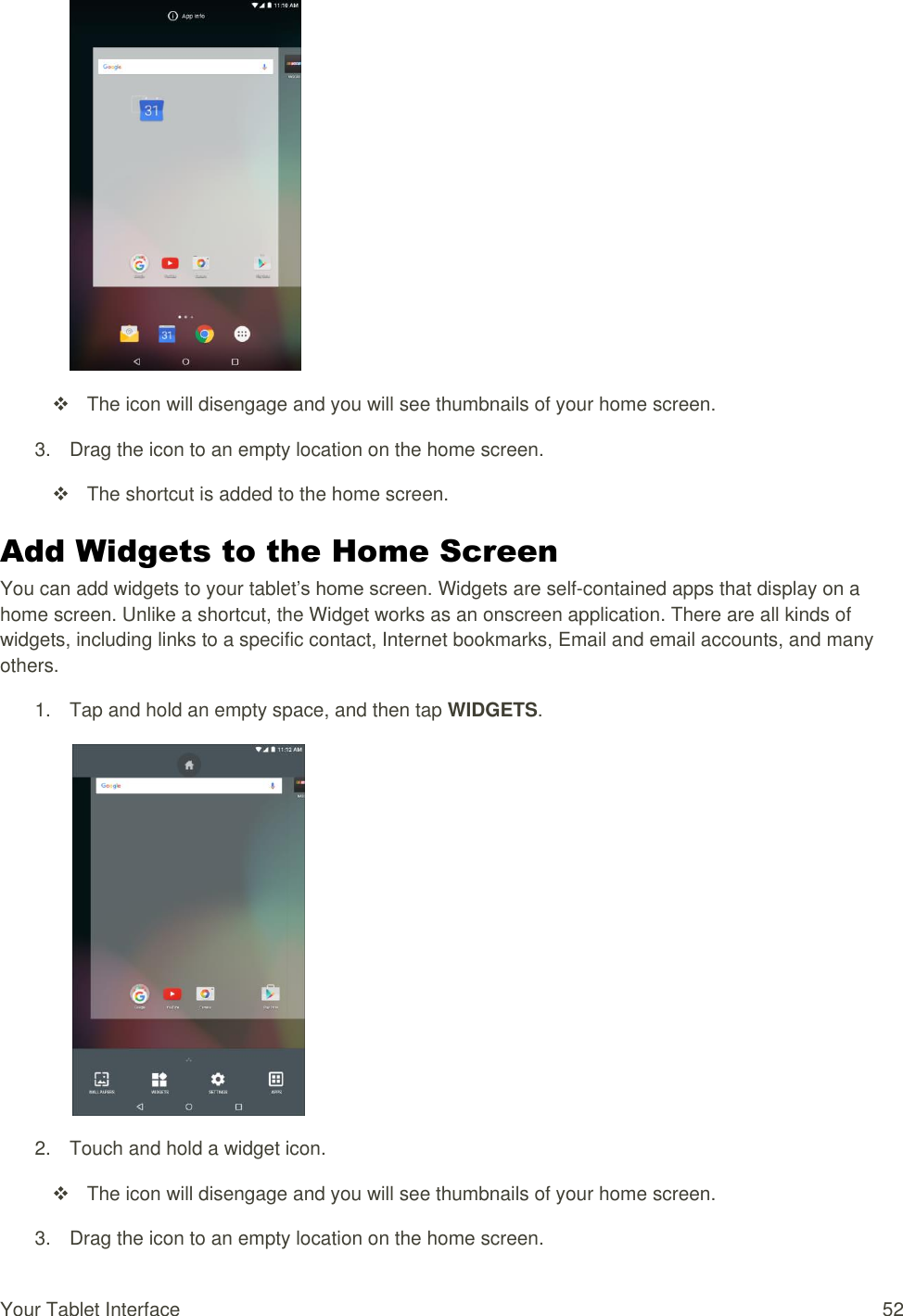 Your Tablet Interface  52    The icon will disengage and you will see thumbnails of your home screen. 3.  Drag the icon to an empty location on the home screen.   The shortcut is added to the home screen. Add Widgets to the Home Screen You can add widgets to your tablet’s home screen. Widgets are self-contained apps that display on a home screen. Unlike a shortcut, the Widget works as an onscreen application. There are all kinds of widgets, including links to a specific contact, Internet bookmarks, Email and email accounts, and many others. 1.  Tap and hold an empty space, and then tap WIDGETS.   2.  Touch and hold a widget icon.    The icon will disengage and you will see thumbnails of your home screen. 3.  Drag the icon to an empty location on the home screen. 