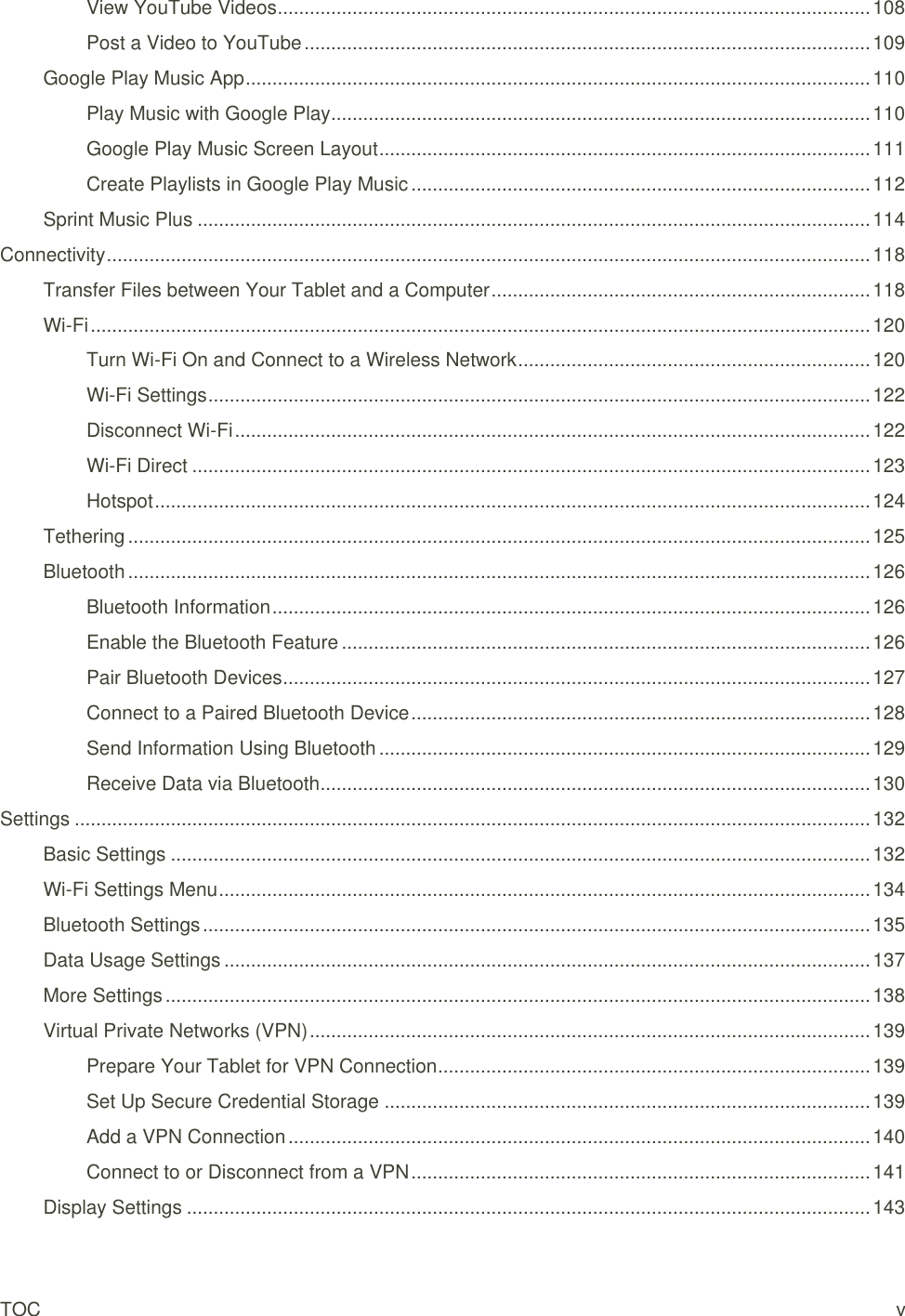 TOC  v View YouTube Videos ............................................................................................................... 108 Post a Video to YouTube .......................................................................................................... 109 Google Play Music App ..................................................................................................................... 110 Play Music with Google Play ..................................................................................................... 110 Google Play Music Screen Layout ............................................................................................ 111 Create Playlists in Google Play Music ...................................................................................... 112 Sprint Music Plus .............................................................................................................................. 114 Connectivity ............................................................................................................................................... 118 Transfer Files between Your Tablet and a Computer ....................................................................... 118 Wi-Fi .................................................................................................................................................. 120 Turn Wi-Fi On and Connect to a Wireless Network .................................................................. 120 Wi-Fi Settings ............................................................................................................................ 122 Disconnect Wi-Fi ....................................................................................................................... 122 Wi-Fi Direct ............................................................................................................................... 123 Hotspot ...................................................................................................................................... 124 Tethering ........................................................................................................................................... 125 Bluetooth ........................................................................................................................................... 126 Bluetooth Information ................................................................................................................ 126 Enable the Bluetooth Feature ................................................................................................... 126 Pair Bluetooth Devices .............................................................................................................. 127 Connect to a Paired Bluetooth Device ...................................................................................... 128 Send Information Using Bluetooth ............................................................................................ 129 Receive Data via Bluetooth ....................................................................................................... 130 Settings ..................................................................................................................................................... 132 Basic Settings ................................................................................................................................... 132 Wi-Fi Settings Menu .......................................................................................................................... 134 Bluetooth Settings ............................................................................................................................. 135 Data Usage Settings ......................................................................................................................... 137 More Settings .................................................................................................................................... 138 Virtual Private Networks (VPN) ......................................................................................................... 139 Prepare Your Tablet for VPN Connection ................................................................................. 139 Set Up Secure Credential Storage ........................................................................................... 139 Add a VPN Connection ............................................................................................................. 140 Connect to or Disconnect from a VPN ...................................................................................... 141 Display Settings ................................................................................................................................ 143 