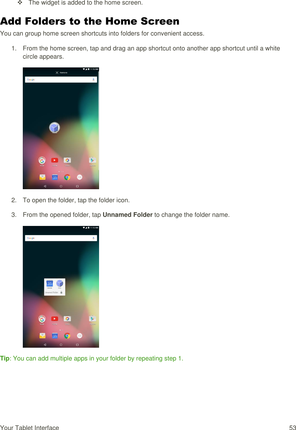 Your Tablet Interface  53   The widget is added to the home screen. Add Folders to the Home Screen You can group home screen shortcuts into folders for convenient access. 1.  From the home screen, tap and drag an app shortcut onto another app shortcut until a white circle appears.  2.  To open the folder, tap the folder icon. 3.  From the opened folder, tap Unnamed Folder to change the folder name.  Tip: You can add multiple apps in your folder by repeating step 1.  