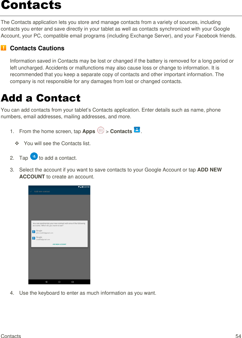 Contacts  54 Contacts The Contacts application lets you store and manage contacts from a variety of sources, including contacts you enter and save directly in your tablet as well as contacts synchronized with your Google Account, your PC, compatible email programs (including Exchange Server), and your Facebook friends.  Contacts Cautions Information saved in Contacts may be lost or changed if the battery is removed for a long period or left uncharged. Accidents or malfunctions may also cause loss or change to information. It is recommended that you keep a separate copy of contacts and other important information. The company is not responsible for any damages from lost or changed contacts. Add a Contact You can add contacts from your tablet’s Contacts application. Enter details such as name, phone numbers, email addresses, mailing addresses, and more. 1.  From the home screen, tap Apps   &gt; Contacts .   You will see the Contacts list. 2.  Tap   to add a contact. 3.  Select the account if you want to save contacts to your Google Account or tap ADD NEW ACCOUNT to create an account.  4.  Use the keyboard to enter as much information as you want.  