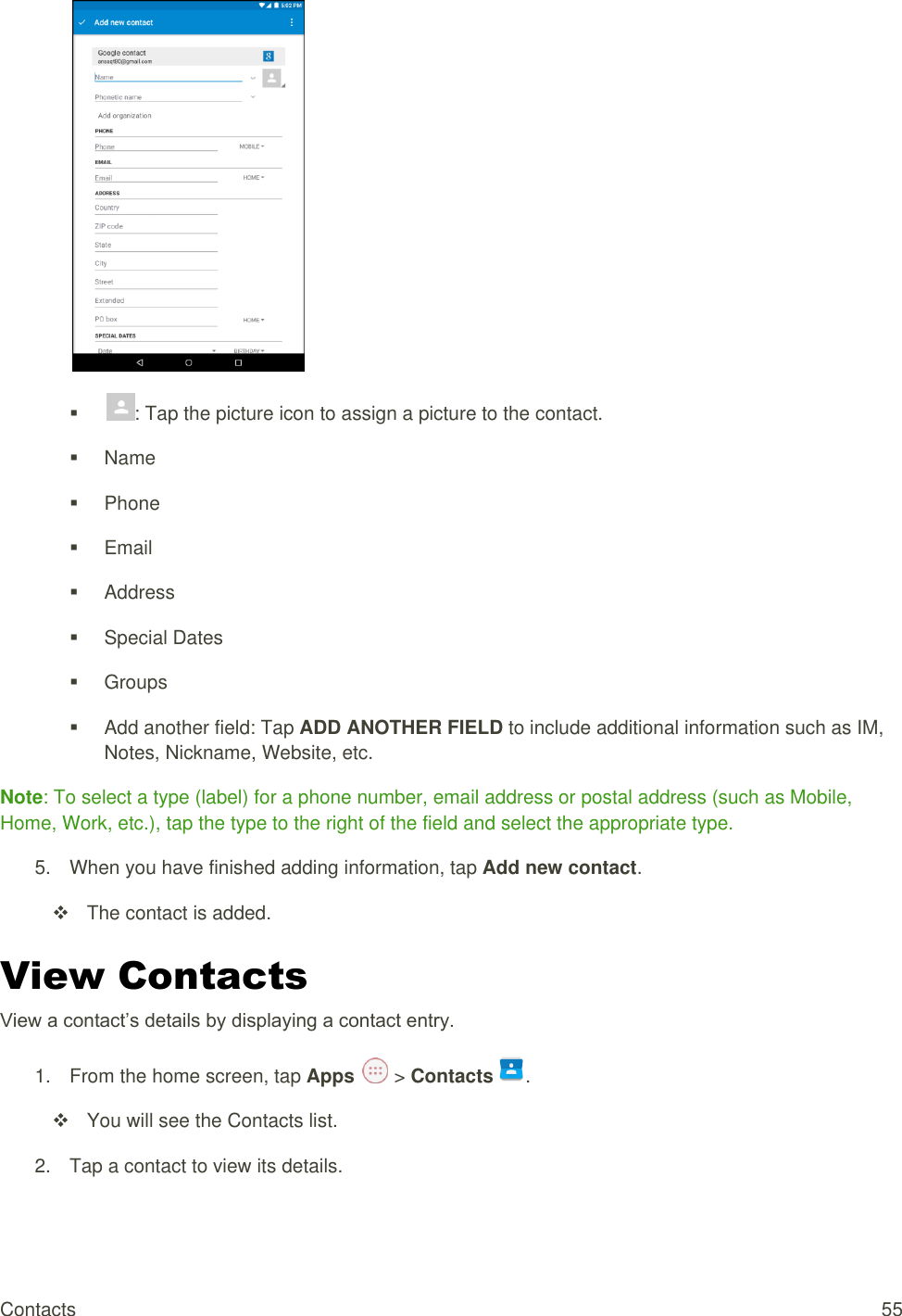 Contacts  55   : Tap the picture icon to assign a picture to the contact.    Name   Phone   Email   Address   Special Dates   Groups   Add another field: Tap ADD ANOTHER FIELD to include additional information such as IM, Notes, Nickname, Website, etc. Note: To select a type (label) for a phone number, email address or postal address (such as Mobile, Home, Work, etc.), tap the type to the right of the field and select the appropriate type. 5.  When you have finished adding information, tap Add new contact.   The contact is added. View Contacts View a contact’s details by displaying a contact entry. 1.  From the home screen, tap Apps   &gt; Contacts .    You will see the Contacts list. 2.  Tap a contact to view its details. 