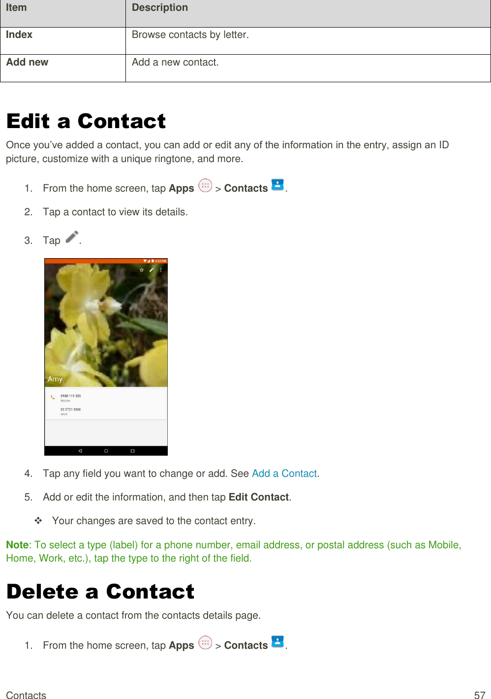 Contacts  57 Item Description Index Browse contacts by letter. Add new Add a new contact.  Edit a Contact Once you’ve added a contact, you can add or edit any of the information in the entry, assign an ID picture, customize with a unique ringtone, and more. 1.  From the home screen, tap Apps   &gt; Contacts .  2.  Tap a contact to view its details. 3.  Tap  .  4.  Tap any field you want to change or add. See Add a Contact. 5.  Add or edit the information, and then tap Edit Contact.   Your changes are saved to the contact entry. Note: To select a type (label) for a phone number, email address, or postal address (such as Mobile, Home, Work, etc.), tap the type to the right of the field. Delete a Contact You can delete a contact from the contacts details page. 1.  From the home screen, tap Apps   &gt; Contacts .  