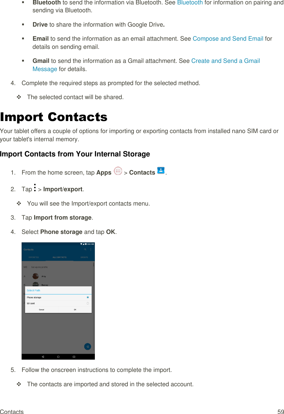 Contacts  59  Bluetooth to send the information via Bluetooth. See Bluetooth for information on pairing and sending via Bluetooth.  Drive to share the information with Google Drive.  Email to send the information as an email attachment. See Compose and Send Email for details on sending email.  Gmail to send the information as a Gmail attachment. See Create and Send a Gmail Message for details. 4.  Complete the required steps as prompted for the selected method.   The selected contact will be shared. Import Contacts Your tablet offers a couple of options for importing or exporting contacts from installed nano SIM card or your tablet&apos;s internal memory. Import Contacts from Your Internal Storage 1.  From the home screen, tap Apps   &gt; Contacts .  2.  Tap   &gt; Import/export.   You will see the Import/export contacts menu. 3.  Tap Import from storage.  4.  Select Phone storage and tap OK.  5.  Follow the onscreen instructions to complete the import.   The contacts are imported and stored in the selected account. 