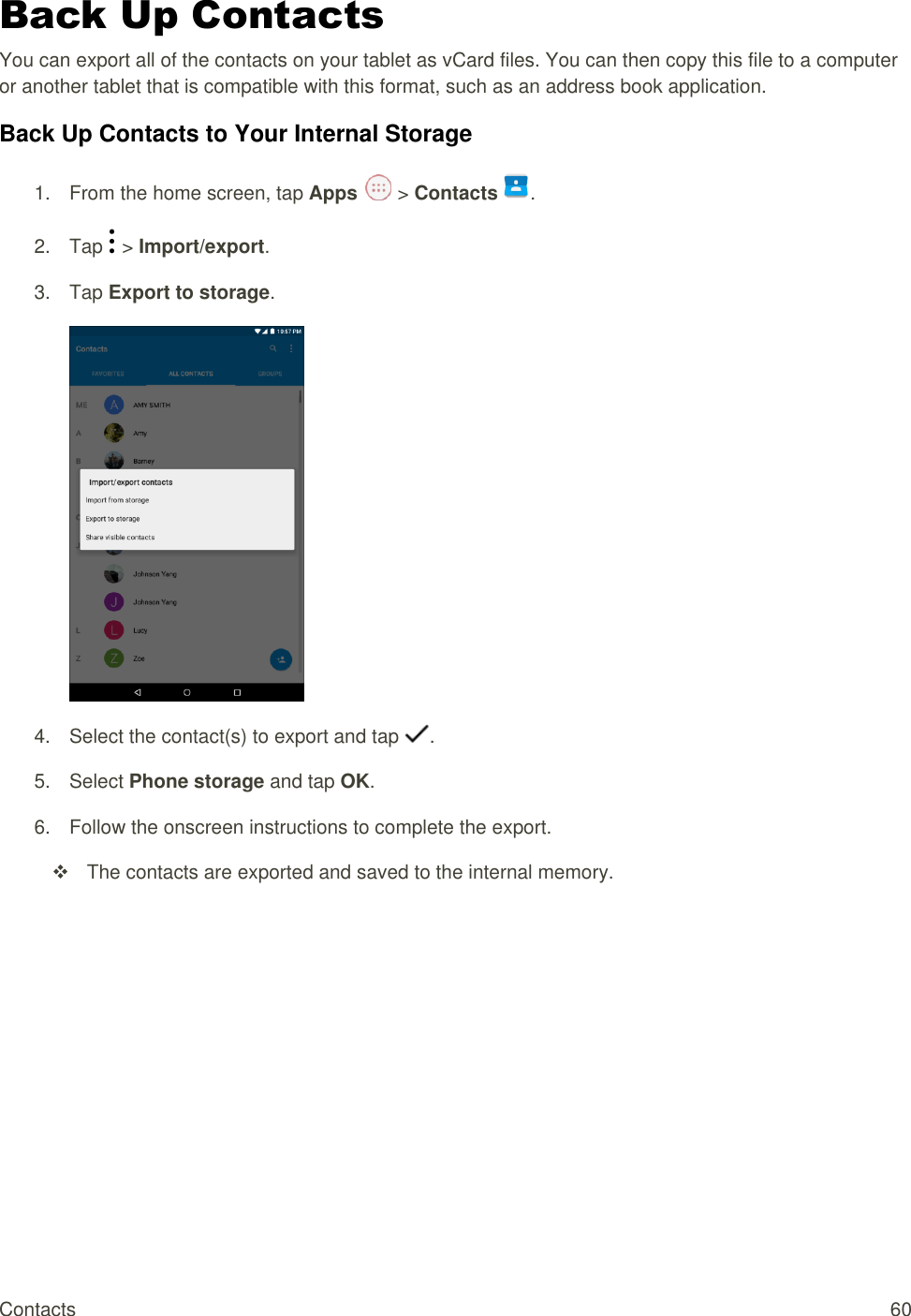 Contacts  60 Back Up Contacts You can export all of the contacts on your tablet as vCard files. You can then copy this file to a computer or another tablet that is compatible with this format, such as an address book application.  Back Up Contacts to Your Internal Storage 1.  From the home screen, tap Apps   &gt; Contacts .  2.  Tap   &gt; Import/export. 3.  Tap Export to storage.  4.  Select the contact(s) to export and tap  . 5.  Select Phone storage and tap OK. 6.  Follow the onscreen instructions to complete the export.   The contacts are exported and saved to the internal memory.  