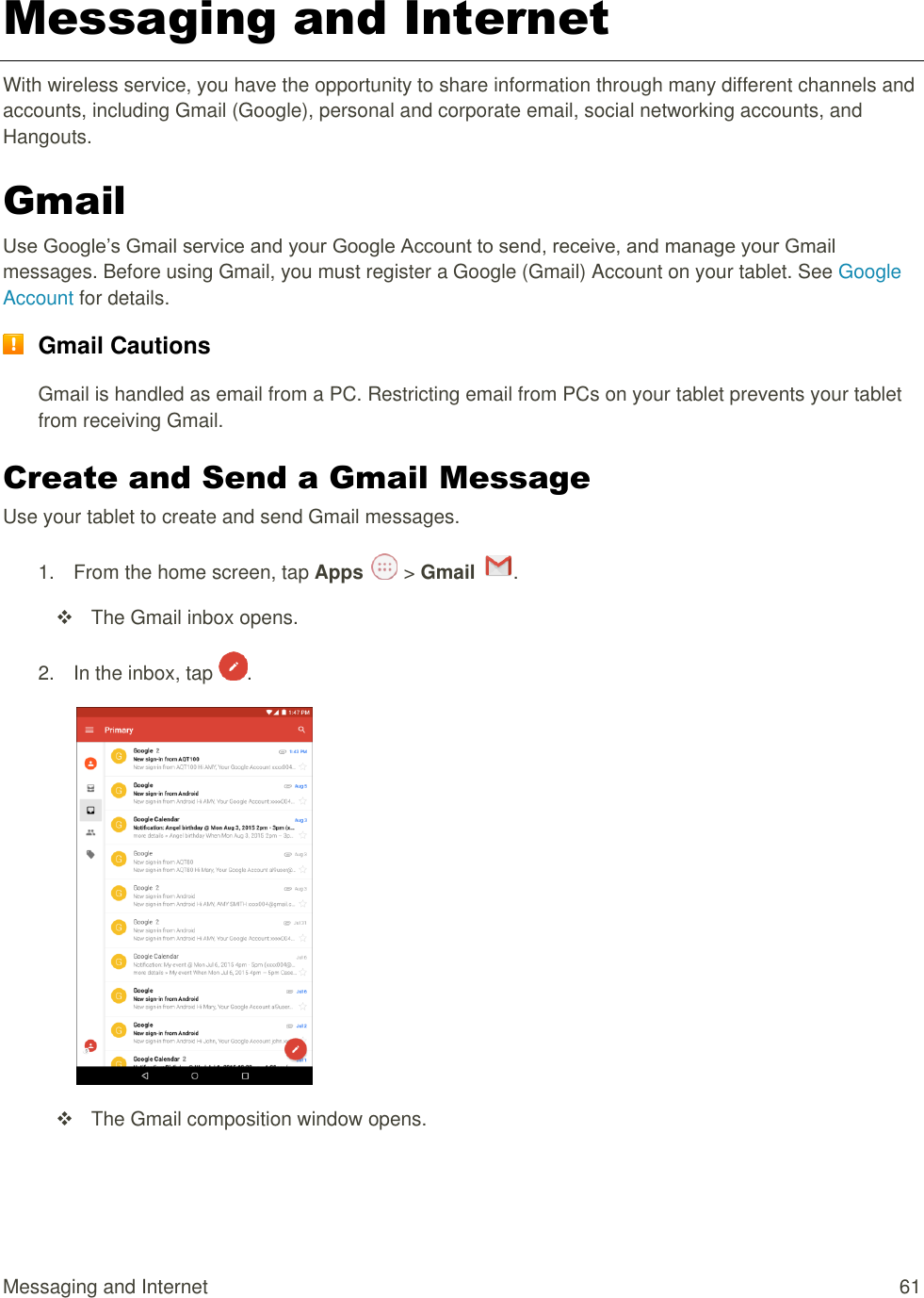 Messaging and Internet  61 Messaging and Internet With wireless service, you have the opportunity to share information through many different channels and accounts, including Gmail (Google), personal and corporate email, social networking accounts, and  Hangouts. Gmail Use Google’s Gmail service and your Google Account to send, receive, and manage your Gmail messages. Before using Gmail, you must register a Google (Gmail) Account on your tablet. See Google Account for details.  Gmail Cautions Gmail is handled as email from a PC. Restricting email from PCs on your tablet prevents your tablet from receiving Gmail. Create and Send a Gmail Message Use your tablet to create and send Gmail messages. 1.  From the home screen, tap Apps   &gt; Gmail  .    The Gmail inbox opens. 2.  In the inbox, tap  .     The Gmail composition window opens. 