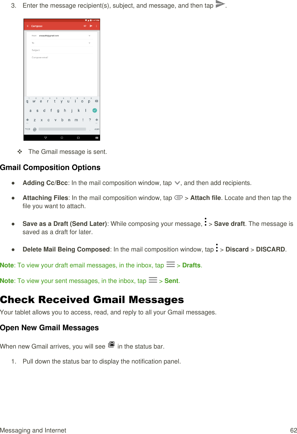 Messaging and Internet  62 3.  Enter the message recipient(s), subject, and message, and then tap  .     The Gmail message is sent. Gmail Composition Options ● Adding Cc/Bcc: In the mail composition window, tap  , and then add recipients. ● Attaching Files: In the mail composition window, tap   &gt; Attach file. Locate and then tap the file you want to attach. ● Save as a Draft (Send Later): While composing your message,   &gt; Save draft. The message is saved as a draft for later. ● Delete Mail Being Composed: In the mail composition window, tap   &gt; Discard &gt; DISCARD. Note: To view your draft email messages, in the inbox, tap   &gt; Drafts. Note: To view your sent messages, in the inbox, tap   &gt; Sent. Check Received Gmail Messages Your tablet allows you to access, read, and reply to all your Gmail messages. Open New Gmail Messages When new Gmail arrives, you will see   in the status bar. 1.  Pull down the status bar to display the notification panel.  