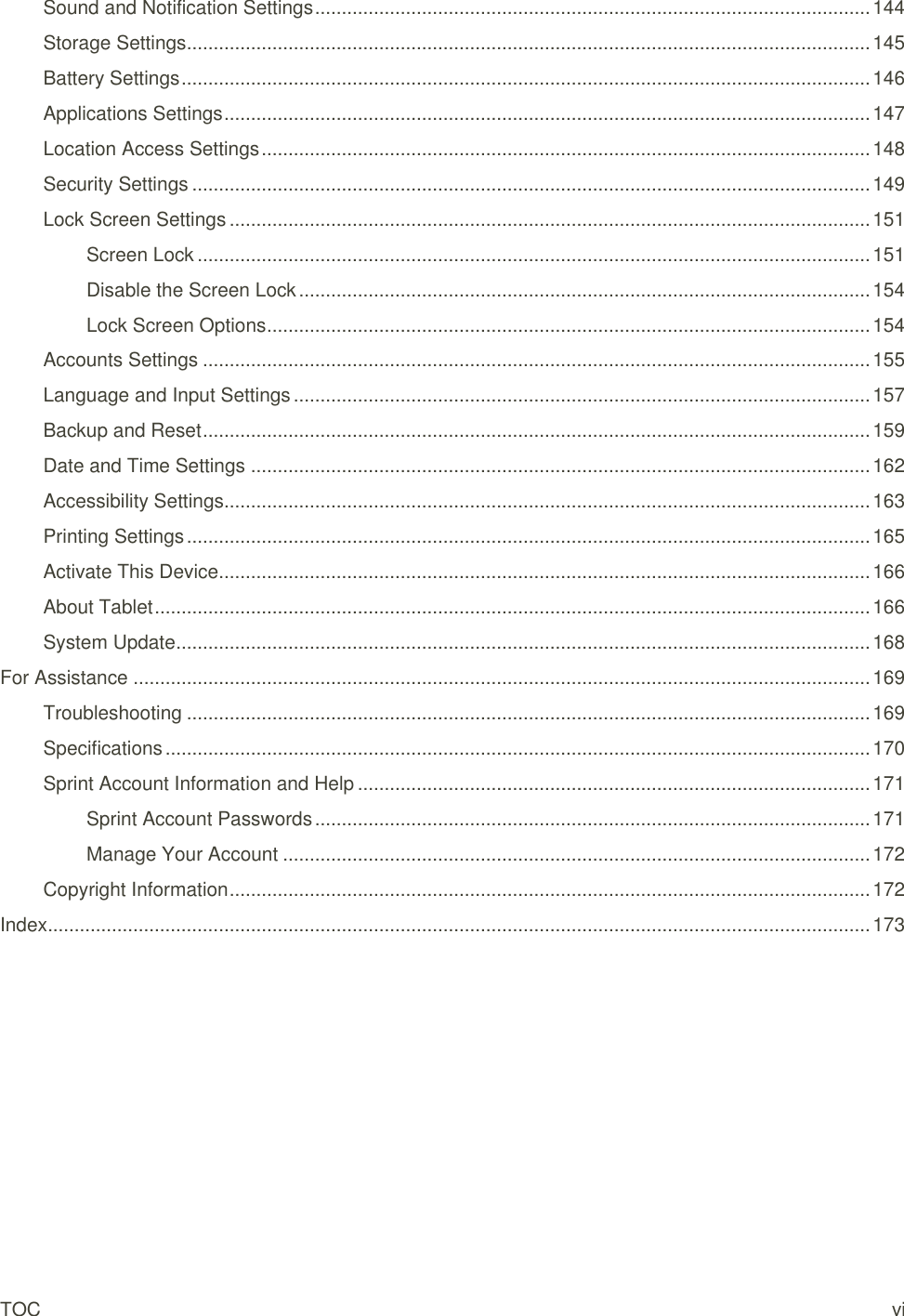 TOC vi Sound and Notification Settings ........................................................................................................ 144 Storage Settings ................................................................................................................................ 145 Battery Settings ................................................................................................................................. 146 Applications Settings ......................................................................................................................... 147 Location Access Settings .................................................................................................................. 148 Security Settings ............................................................................................................................... 149 Lock Screen Settings ........................................................................................................................ 151 Screen Lock .............................................................................................................................. 151 Disable the Screen Lock ........................................................................................................... 154 Lock Screen Options ................................................................................................................. 154 Accounts Settings ............................................................................................................................. 155 Language and Input Settings ............................................................................................................ 157 Backup and Reset ............................................................................................................................. 159 Date and Time Settings .................................................................................................................... 162 Accessibility Settings......................................................................................................................... 163 Printing Settings ................................................................................................................................ 165 Activate This Device .......................................................................................................................... 166 About Tablet ...................................................................................................................................... 166 System Update .................................................................................................................................. 168 For Assistance .......................................................................................................................................... 169 Troubleshooting ................................................................................................................................ 169 Specifications .................................................................................................................................... 170 Sprint Account Information and Help ................................................................................................ 171 Sprint Account Passwords ........................................................................................................ 171 Manage Your Account .............................................................................................................. 172 Copyright Information ........................................................................................................................ 172 Index .......................................................................................................................................................... 173 