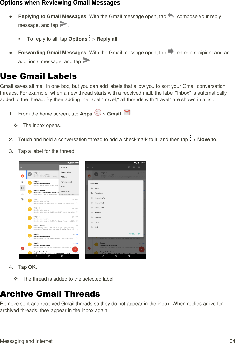 Messaging and Internet 64 Options when Reviewing Gmail Messages ● Replying to Gmail Messages: With the Gmail message open, tap  , compose your reply message, and tap  .   To reply to all, tap Options   &gt; Reply all. ● Forwarding Gmail Messages: With the Gmail message open, tap  , enter a recipient and an additional message, and tap  . Use Gmail Labels Gmail saves all mail in one box, but you can add labels that allow you to sort your Gmail conversation threads. For example, when a new thread starts with a received mail, the label &quot;Inbox&quot; is automatically added to the thread. By then adding the label &quot;travel,&quot; all threads with &quot;travel&quot; are shown in a list. 1.  From the home screen, tap Apps   &gt; Gmail  .    The inbox opens. 2.  Touch and hold a conversation thread to add a checkmark to it, and then tap   &gt; Move to. 3.  Tap a label for the thread.         4.  Tap OK.   The thread is added to the selected label. Archive Gmail Threads Remove sent and received Gmail threads so they do not appear in the inbox. When replies arrive for archived threads, they appear in the inbox again. 