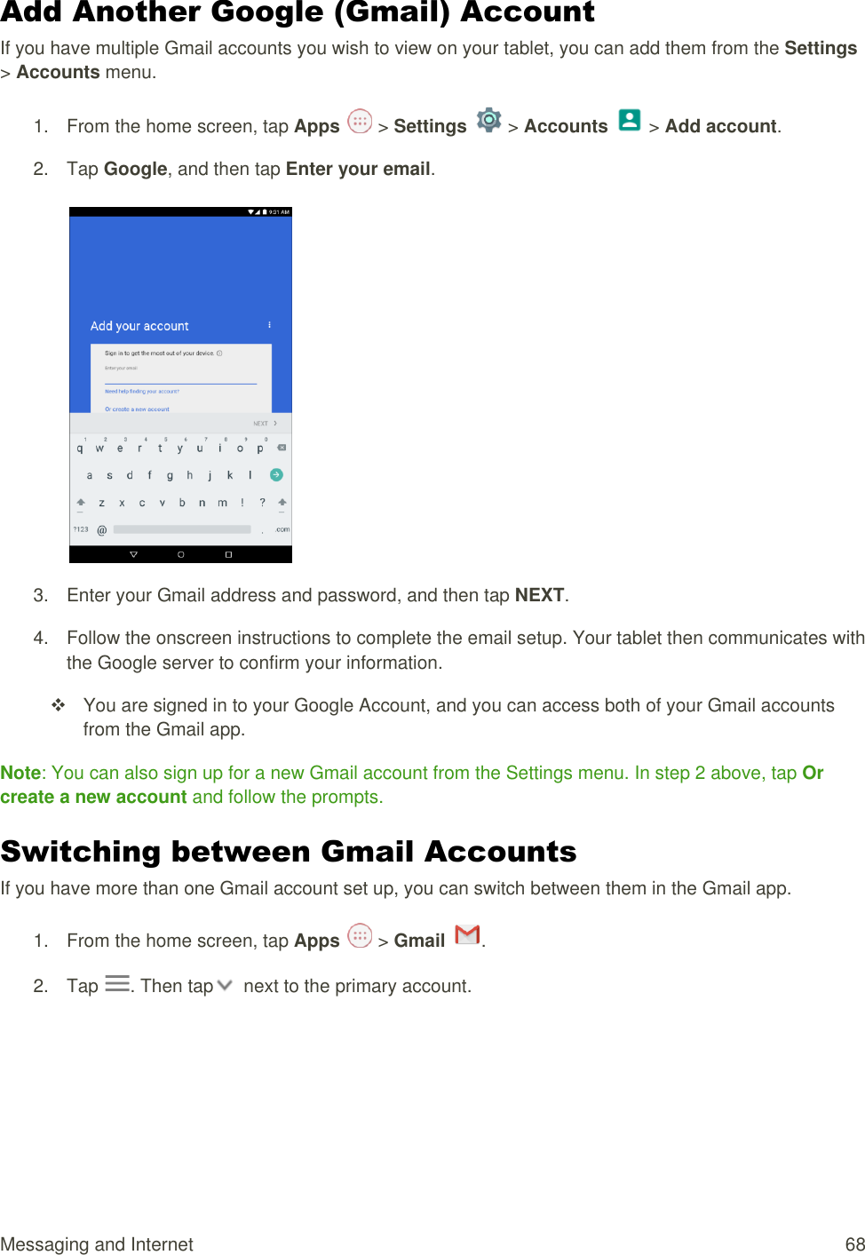 Messaging and Internet  68 Add Another Google (Gmail) Account If you have multiple Gmail accounts you wish to view on your tablet, you can add them from the Settings &gt; Accounts menu. 1.  From the home screen, tap Apps   &gt; Settings   &gt; Accounts   &gt; Add account.  2.  Tap Google, and then tap Enter your email.    3.  Enter your Gmail address and password, and then tap NEXT. 4.  Follow the onscreen instructions to complete the email setup. Your tablet then communicates with the Google server to confirm your information.   You are signed in to your Google Account, and you can access both of your Gmail accounts from the Gmail app. Note: You can also sign up for a new Gmail account from the Settings menu. In step 2 above, tap Or create a new account and follow the prompts. Switching between Gmail Accounts If you have more than one Gmail account set up, you can switch between them in the Gmail app. 1.  From the home screen, tap Apps   &gt; Gmail  .  2.  Tap  . Then tap   next to the primary account. 