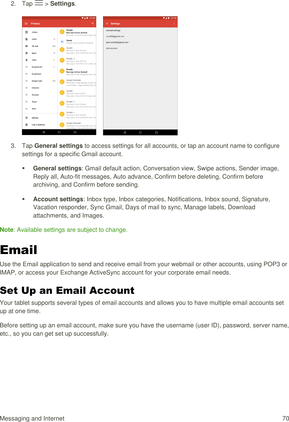 Messaging and Internet  70 2.  Tap   &gt; Settings.         3.  Tap General settings to access settings for all accounts, or tap an account name to configure settings for a specific Gmail account.  General settings: Gmail default action, Conversation view, Swipe actions, Sender image, Reply all, Auto-fit messages, Auto advance, Confirm before deleting, Confirm before archiving, and Confirm before sending.  Account settings: Inbox type, Inbox categories, Notifications, Inbox sound, Signature, Vacation responder, Sync Gmail, Days of mail to sync, Manage labels, Download attachments, and Images.  Note: Available settings are subject to change. Email Use the Email application to send and receive email from your webmail or other accounts, using POP3 or IMAP, or access your Exchange ActiveSync account for your corporate email needs. Set Up an Email Account  Your tablet supports several types of email accounts and allows you to have multiple email accounts set up at one time. Before setting up an email account, make sure you have the username (user ID), password, server name, etc., so you can get set up successfully. 