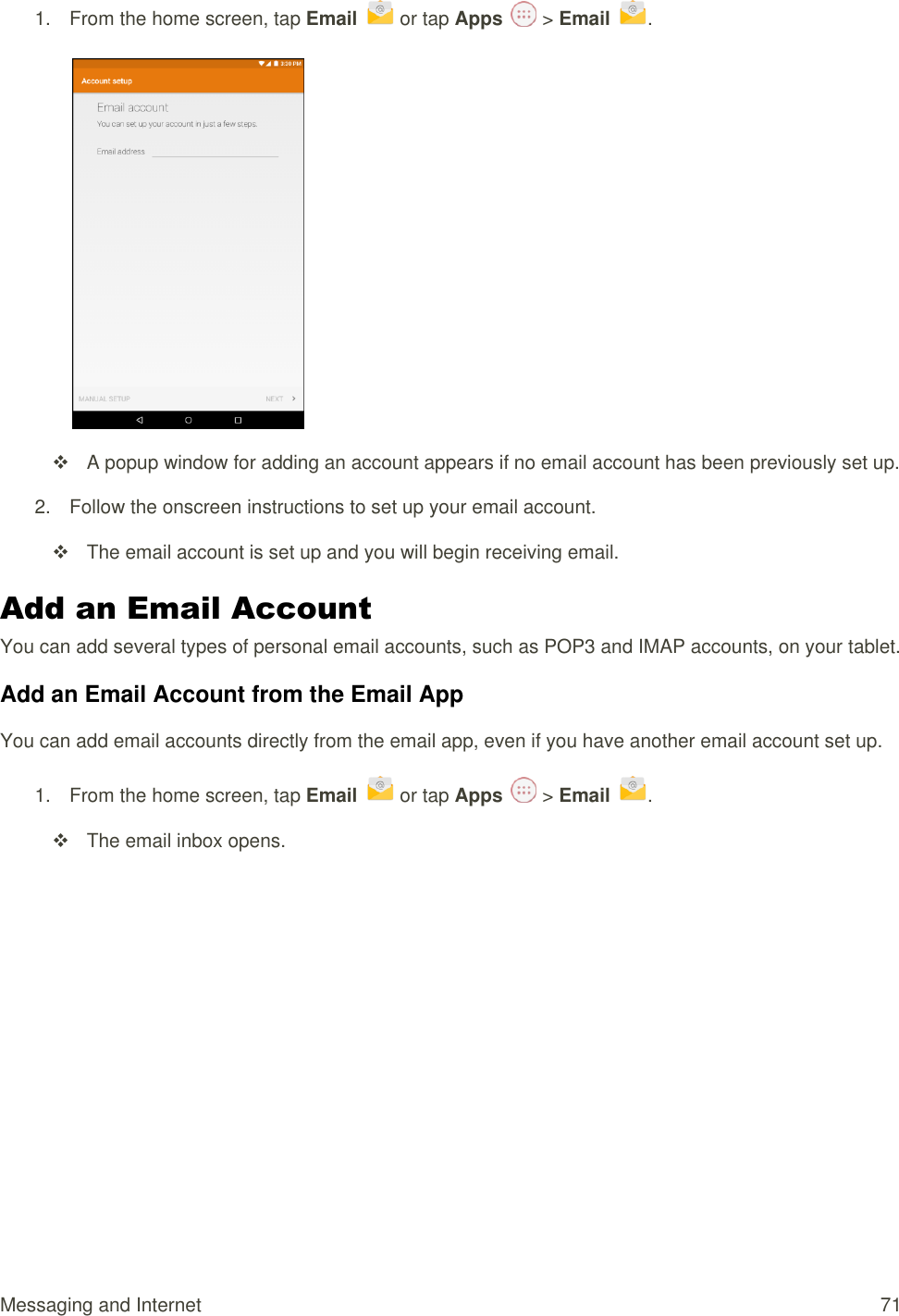 Messaging and Internet  71 1.  From the home screen, tap Email   or tap Apps   &gt; Email  .     A popup window for adding an account appears if no email account has been previously set up. 2.  Follow the onscreen instructions to set up your email account.   The email account is set up and you will begin receiving email. Add an Email Account  You can add several types of personal email accounts, such as POP3 and IMAP accounts, on your tablet. Add an Email Account from the Email App You can add email accounts directly from the email app, even if you have another email account set up. 1.  From the home screen, tap Email   or tap Apps   &gt; Email  .    The email inbox opens. 