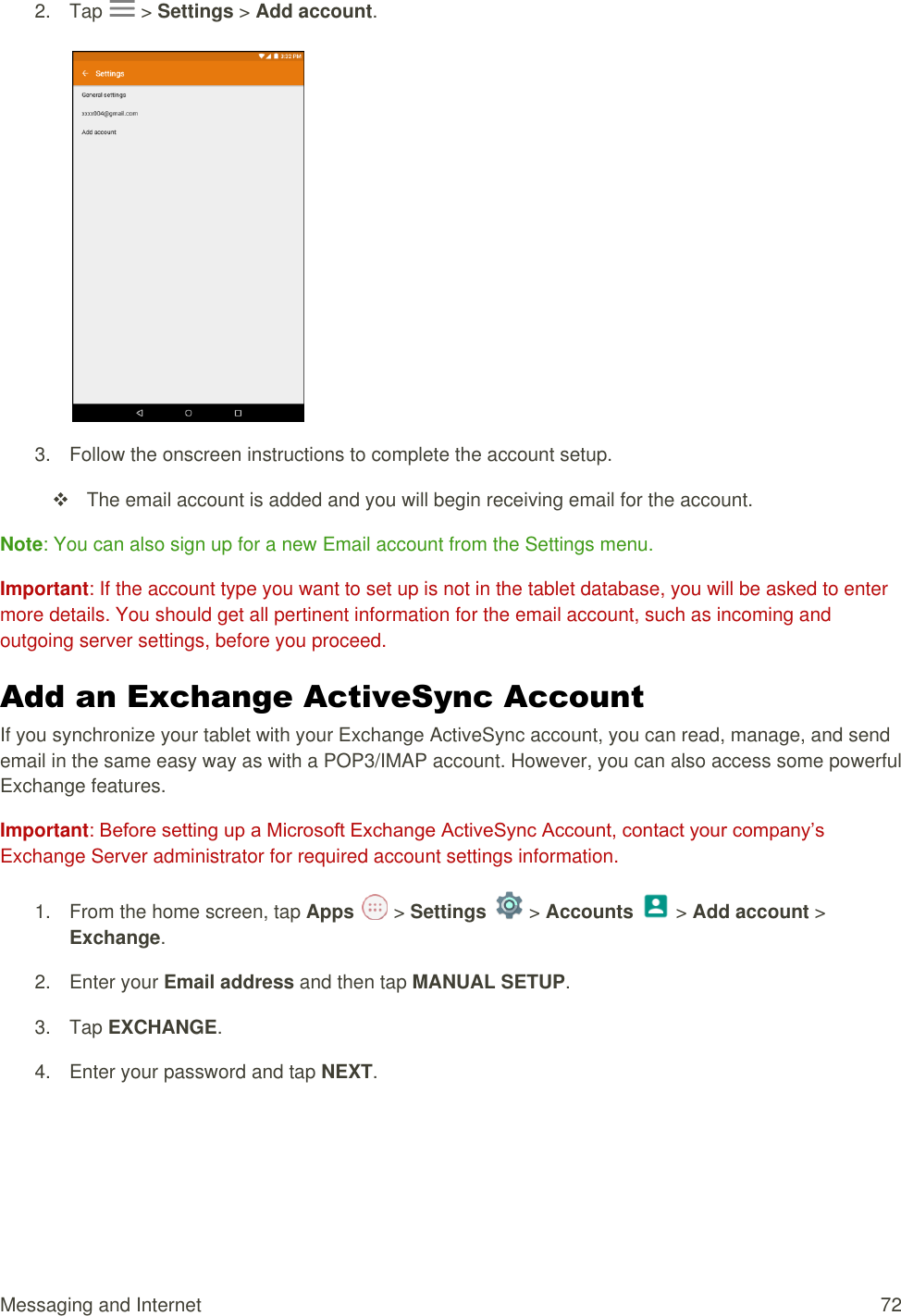 Messaging and Internet  72 2.  Tap  &gt; Settings &gt; Add account.   3.  Follow the onscreen instructions to complete the account setup.   The email account is added and you will begin receiving email for the account. Note: You can also sign up for a new Email account from the Settings menu. Important: If the account type you want to set up is not in the tablet database, you will be asked to enter more details. You should get all pertinent information for the email account, such as incoming and outgoing server settings, before you proceed. Add an Exchange ActiveSync Account  If you synchronize your tablet with your Exchange ActiveSync account, you can read, manage, and send email in the same easy way as with a POP3/IMAP account. However, you can also access some powerful Exchange features.  Important: Before setting up a Microsoft Exchange ActiveSync Account, contact your company’s Exchange Server administrator for required account settings information. 1.  From the home screen, tap Apps   &gt; Settings   &gt; Accounts   &gt; Add account &gt; Exchange.  2.  Enter your Email address and then tap MANUAL SETUP. 3.  Tap EXCHANGE. 4.  Enter your password and tap NEXT. 