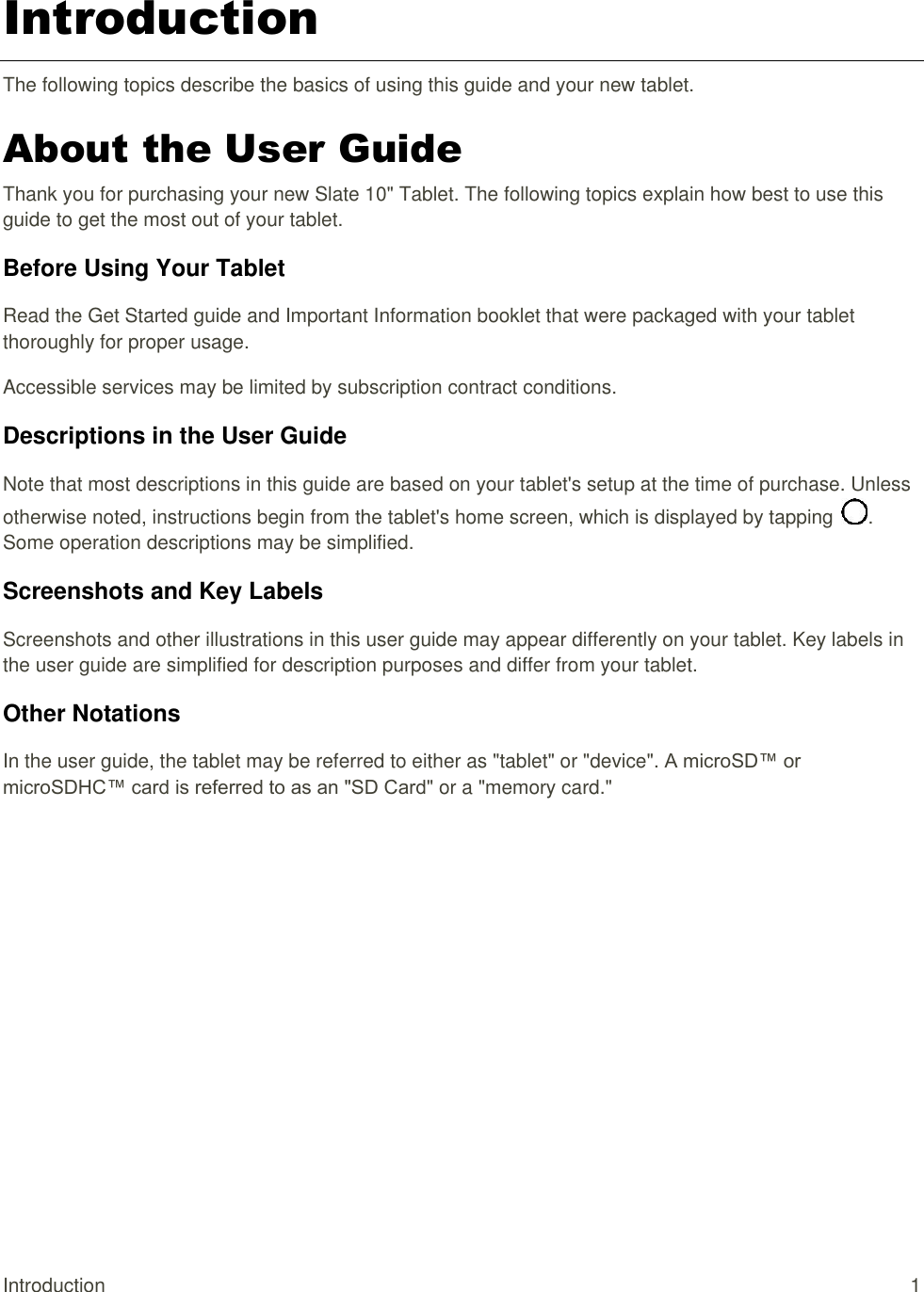 Introduction  1 Introduction The following topics describe the basics of using this guide and your new tablet. About the User Guide Thank you for purchasing your new Slate 10&quot; Tablet. The following topics explain how best to use this guide to get the most out of your tablet. Before Using Your Tablet Read the Get Started guide and Important Information booklet that were packaged with your tablet thoroughly for proper usage. Accessible services may be limited by subscription contract conditions. Descriptions in the User Guide Note that most descriptions in this guide are based on your tablet&apos;s setup at the time of purchase. Unless otherwise noted, instructions begin from the tablet&apos;s home screen, which is displayed by tapping  . Some operation descriptions may be simplified. Screenshots and Key Labels Screenshots and other illustrations in this user guide may appear differently on your tablet. Key labels in the user guide are simplified for description purposes and differ from your tablet. Other Notations In the user guide, the tablet may be referred to either as &quot;tablet&quot; or &quot;device&quot;. A microSD™ or microSDHC™ card is referred to as an &quot;SD Card&quot; or a &quot;memory card.&quot; 