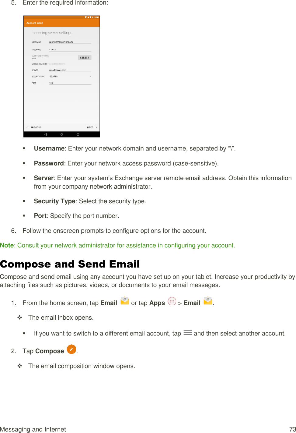 Messaging and Internet  73 5.  Enter the required information:     Username: Enter your network domain and username, separated by “\”.   Password: Enter your network access password (case-sensitive).   Server: Enter your system’s Exchange server remote email address. Obtain this information from your company network administrator.   Security Type: Select the security type.   Port: Specify the port number.  6.  Follow the onscreen prompts to configure options for the account.  Note: Consult your network administrator for assistance in configuring your account. Compose and Send Email Compose and send email using any account you have set up on your tablet. Increase your productivity by attaching files such as pictures, videos, or documents to your email messages. 1.  From the home screen, tap Email   or tap Apps   &gt; Email  .    The email inbox opens.   If you want to switch to a different email account, tap   and then select another account. 2.  Tap Compose  .    The email composition window opens. 