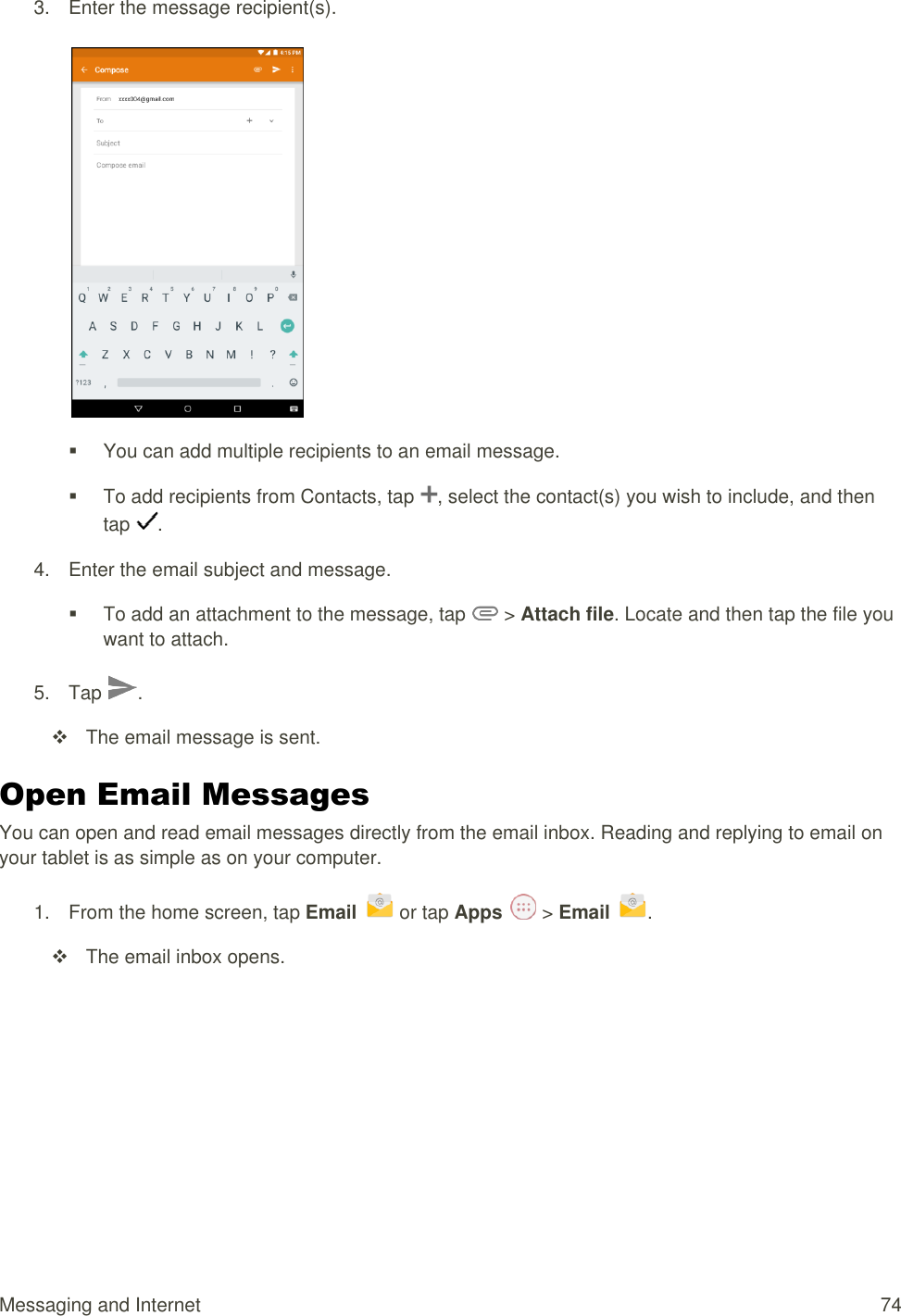 Messaging and Internet  74 3.  Enter the message recipient(s).     You can add multiple recipients to an email message.   To add recipients from Contacts, tap  , select the contact(s) you wish to include, and then tap  . 4.  Enter the email subject and message.   To add an attachment to the message, tap   &gt; Attach file. Locate and then tap the file you want to attach. 5.  Tap  .    The email message is sent. Open Email Messages You can open and read email messages directly from the email inbox. Reading and replying to email on your tablet is as simple as on your computer. 1.  From the home screen, tap Email   or tap Apps   &gt; Email  .    The email inbox opens. 