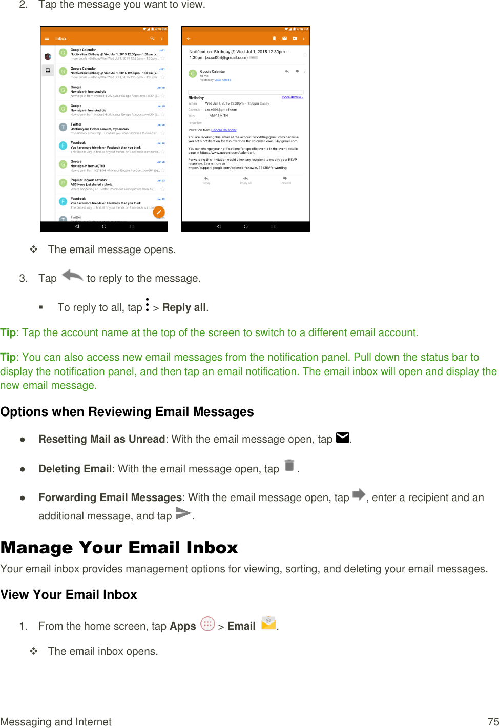 Messaging and Internet  75 2.  Tap the message you want to view.          The email message opens. 3.  Tap   to reply to the message.   To reply to all, tap   &gt; Reply all. Tip: Tap the account name at the top of the screen to switch to a different email account. Tip: You can also access new email messages from the notification panel. Pull down the status bar to display the notification panel, and then tap an email notification. The email inbox will open and display the new email message. Options when Reviewing Email Messages ● Resetting Mail as Unread: With the email message open, tap  . ● Deleting Email: With the email message open, tap  .  ● Forwarding Email Messages: With the email message open, tap  , enter a recipient and an additional message, and tap  . Manage Your Email Inbox  Your email inbox provides management options for viewing, sorting, and deleting your email messages. View Your Email Inbox 1.  From the home screen, tap Apps   &gt; Email  .    The email inbox opens. 