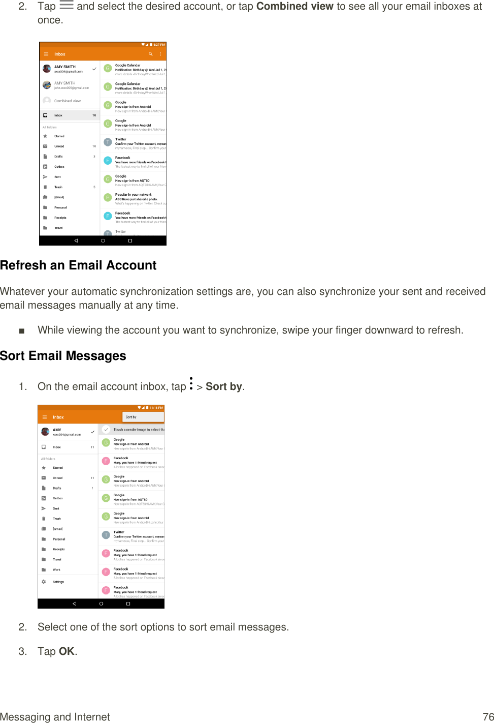 Messaging and Internet  76 2.  Tap   and select the desired account, or tap Combined view to see all your email inboxes at once.       Refresh an Email Account Whatever your automatic synchronization settings are, you can also synchronize your sent and received email messages manually at any time. ■  While viewing the account you want to synchronize, swipe your finger downward to refresh. Sort Email Messages 1.  On the email account inbox, tap   &gt; Sort by.  2.  Select one of the sort options to sort email messages. 3.  Tap OK. 