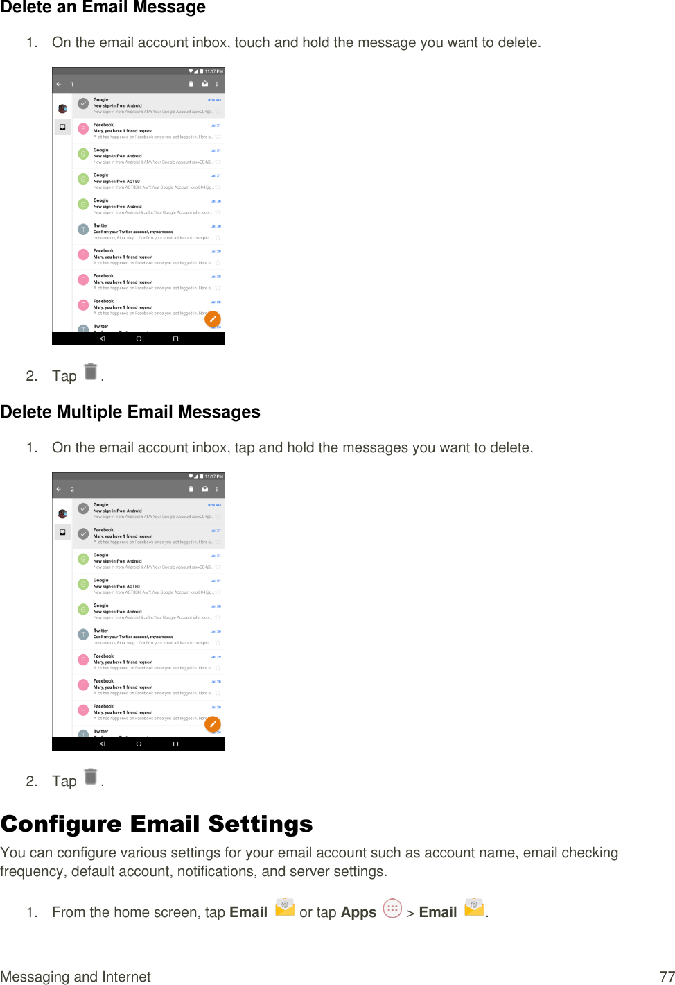 Messaging and Internet  77 Delete an Email Message 1.  On the email account inbox, touch and hold the message you want to delete.  2.  Tap  . Delete Multiple Email Messages 1.  On the email account inbox, tap and hold the messages you want to delete.  2.  Tap  . Configure Email Settings  You can configure various settings for your email account such as account name, email checking frequency, default account, notifications, and server settings. 1.  From the home screen, tap Email   or tap Apps   &gt; Email .  