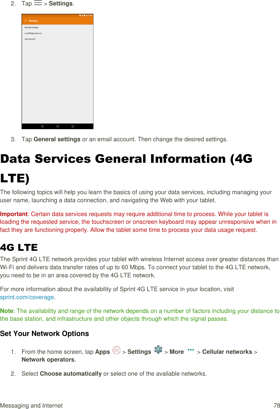 Messaging and Internet  78 2.  Tap   &gt; Settings.   3.  Tap General settings or an email account. Then change the desired settings. Data Services General Information (4G LTE)  The following topics will help you learn the basics of using your data services, including managing your user name, launching a data connection, and navigating the Web with your tablet. Important: Certain data services requests may require additional time to process. While your tablet is loading the requested service, the touchscreen or onscreen keyboard may appear unresponsive when in fact they are functioning properly. Allow the tablet some time to process your data usage request. 4G LTE  The Sprint 4G LTE network provides your tablet with wireless Internet access over greater distances than Wi-Fi and delivers data transfer rates of up to 60 Mbps. To connect your tablet to the 4G LTE network, you need to be in an area covered by the 4G LTE network. For more information about the availability of Sprint 4G LTE service in your location, visit sprint.com/coverage. Note: The availability and range of the network depends on a number of factors including your distance to the base station, and infrastructure and other objects through which the signal passes. Set Your Network Options 1.  From the home screen, tap Apps   &gt; Settings   &gt; More   &gt; Cellular networks &gt; Network operators.  2.  Select Choose automatically or select one of the available networks.  