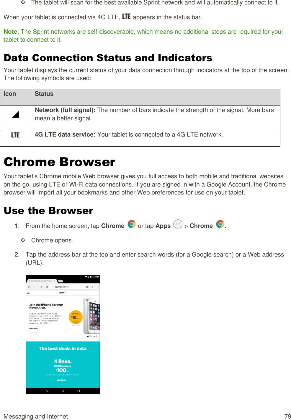 Messaging and Internet  79   The tablet will scan for the best available Sprint network and will automatically connect to it. When your tablet is connected via 4G LTE,   appears in the status bar. Note: The Sprint networks are self-discoverable, which means no additional steps are required for your tablet to connect to it. Data Connection Status and Indicators  Your tablet displays the current status of your data connection through indicators at the top of the screen. The following symbols are used: Icon Status  Network (full signal): The number of bars indicate the strength of the signal. More bars mean a better signal.  4G LTE data service: Your tablet is connected to a 4G LTE network.  Chrome Browser Your tablet’s Chrome mobile Web browser gives you full access to both mobile and traditional websites on the go, using LTE or Wi-Fi data connections. If you are signed in with a Google Account, the Chrome browser will import all your bookmarks and other Web preferences for use on your tablet. Use the Browser 1.  From the home screen, tap Chrome   or tap Apps   &gt; Chrome  .    Chrome opens. 2.  Tap the address bar at the top and enter search words (for a Google search) or a Web address (URL).    