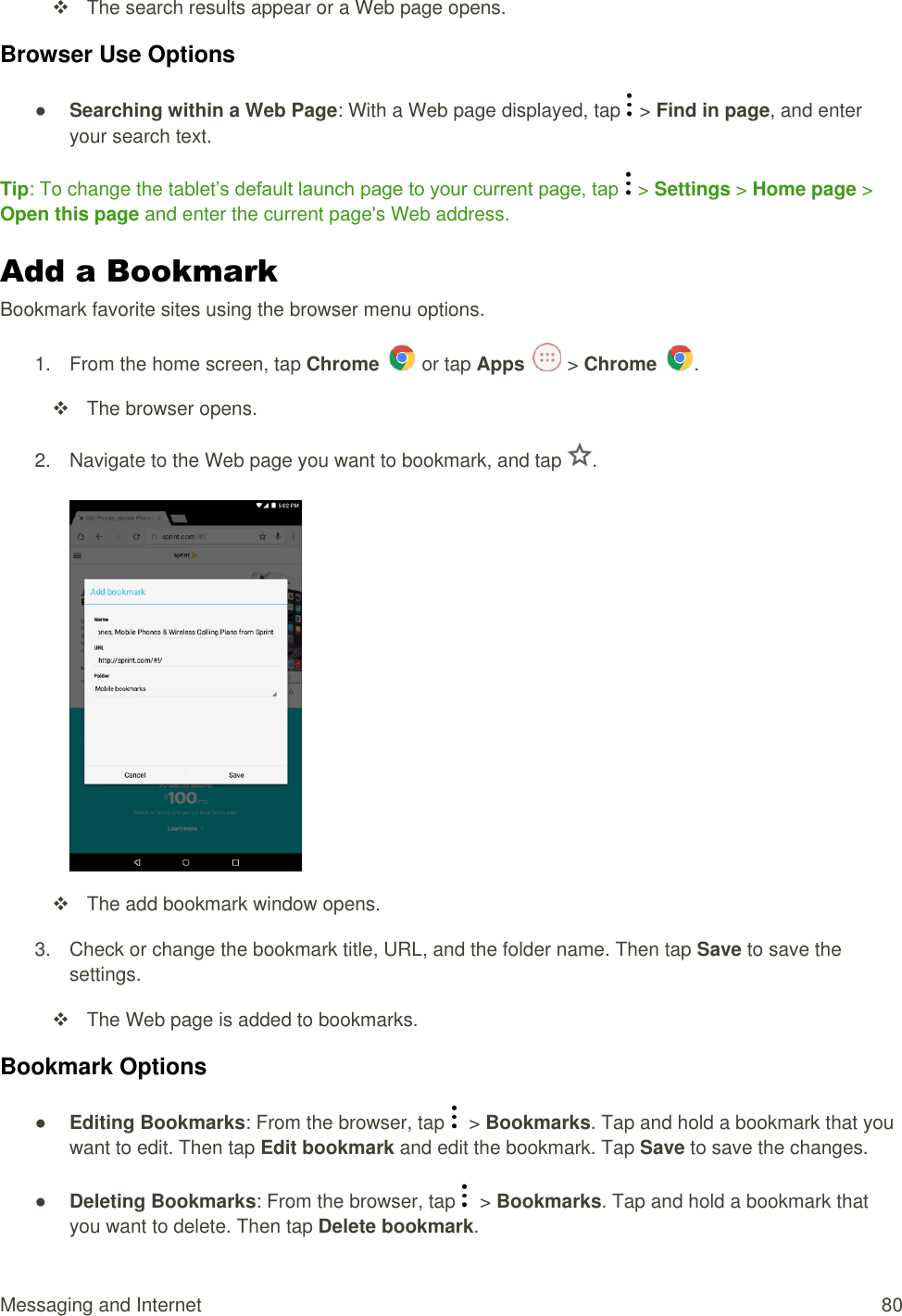 Messaging and Internet  80   The search results appear or a Web page opens. Browser Use Options ● Searching within a Web Page: With a Web page displayed, tap   &gt; Find in page, and enter your search text. Tip: To change the tablet’s default launch page to your current page, tap  &gt; Settings &gt; Home page &gt; Open this page and enter the current page&apos;s Web address. Add a Bookmark Bookmark favorite sites using the browser menu options. 1.  From the home screen, tap Chrome   or tap Apps   &gt; Chrome  .    The browser opens. 2.  Navigate to the Web page you want to bookmark, and tap  .       The add bookmark window opens. 3.  Check or change the bookmark title, URL, and the folder name. Then tap Save to save the settings.    The Web page is added to bookmarks. Bookmark Options ● Editing Bookmarks: From the browser, tap    &gt; Bookmarks. Tap and hold a bookmark that you want to edit. Then tap Edit bookmark and edit the bookmark. Tap Save to save the changes. ● Deleting Bookmarks: From the browser, tap    &gt; Bookmarks. Tap and hold a bookmark that you want to delete. Then tap Delete bookmark. 