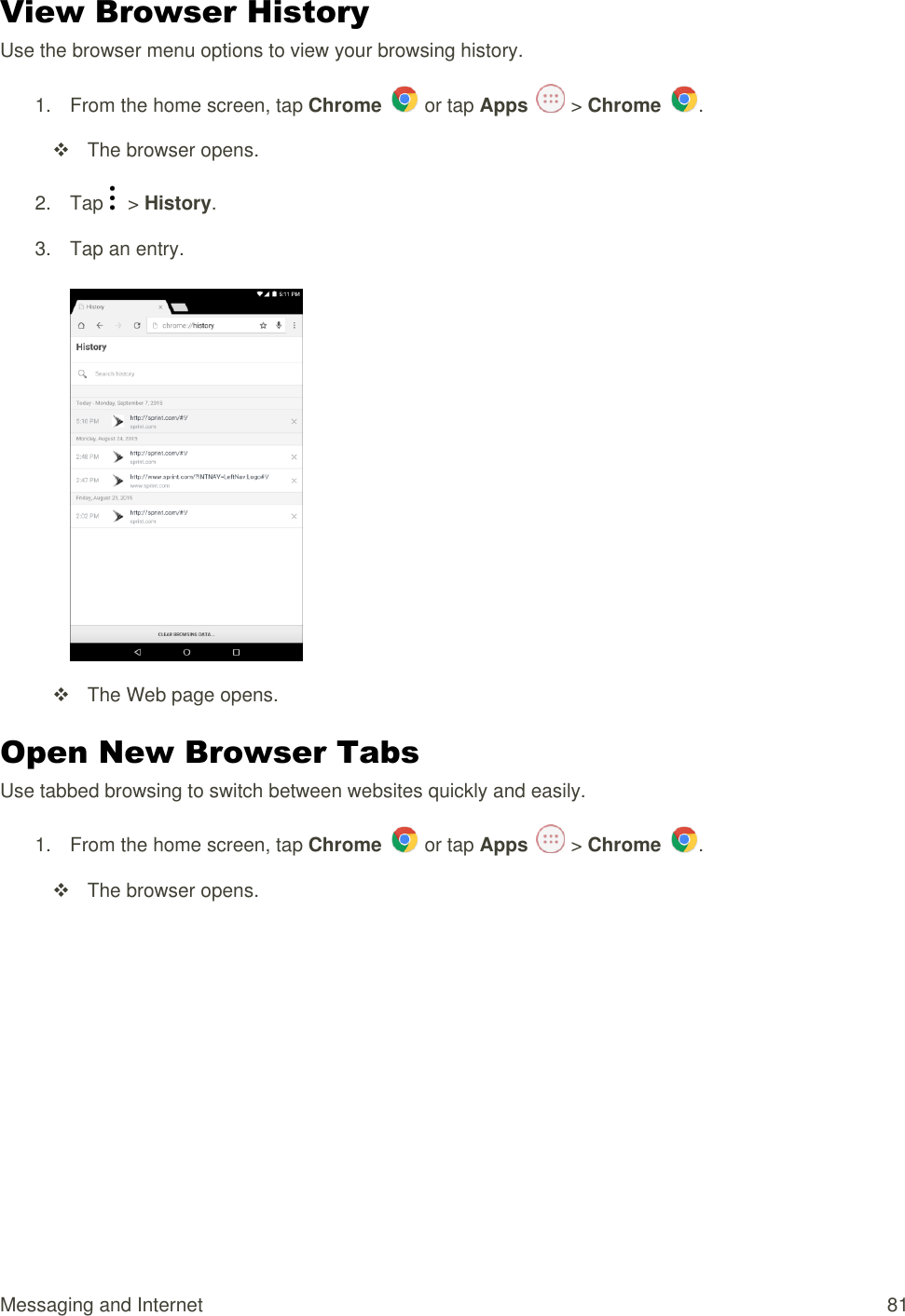 Messaging and Internet  81 View Browser History Use the browser menu options to view your browsing history. 1.  From the home screen, tap Chrome   or tap Apps   &gt; Chrome  .    The browser opens. 2. Tap    &gt; History.  3.  Tap an entry.        The Web page opens. Open New Browser Tabs Use tabbed browsing to switch between websites quickly and easily. 1.  From the home screen, tap Chrome   or tap Apps   &gt; Chrome  .    The browser opens. 