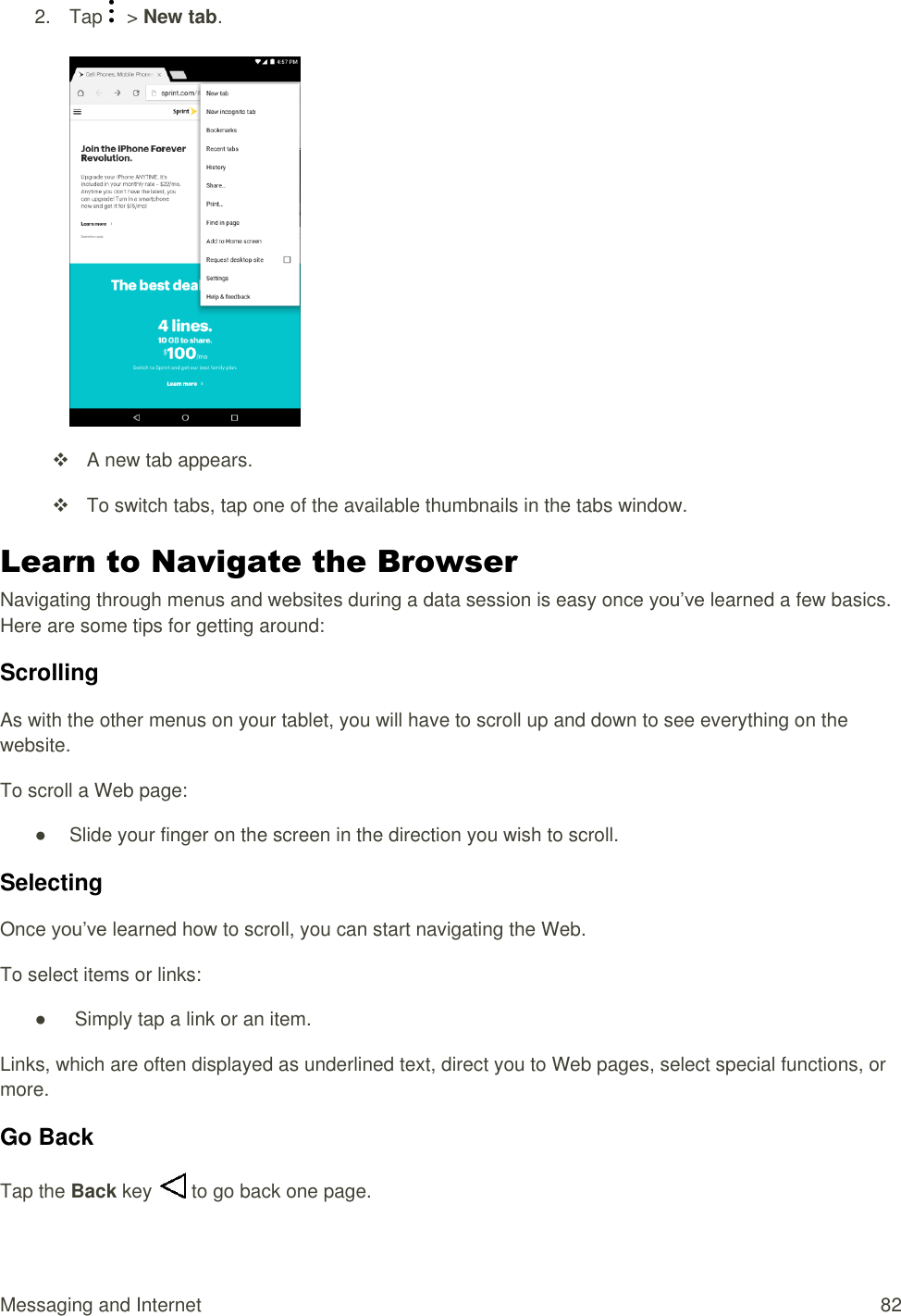 Messaging and Internet  82 2.  Tap    &gt; New tab.     A new tab appears.   To switch tabs, tap one of the available thumbnails in the tabs window. Learn to Navigate the Browser Navigating through menus and websites during a data session is easy once you’ve learned a few basics. Here are some tips for getting around: Scrolling As with the other menus on your tablet, you will have to scroll up and down to see everything on the website. To scroll a Web page: ●  Slide your finger on the screen in the direction you wish to scroll.  Selecting Once you’ve learned how to scroll, you can start navigating the Web. To select items or links: ●   Simply tap a link or an item. Links, which are often displayed as underlined text, direct you to Web pages, select special functions, or more.  Go Back Tap the Back key   to go back one page. 