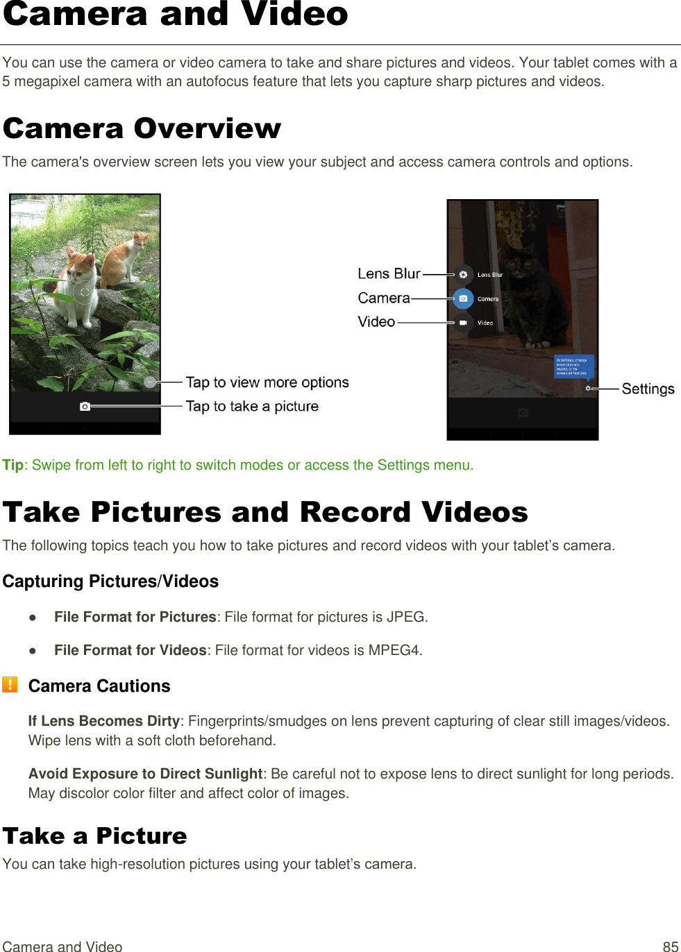 Camera and Video  85 Camera and Video You can use the camera or video camera to take and share pictures and videos. Your tablet comes with a 5 megapixel camera with an autofocus feature that lets you capture sharp pictures and videos. Camera Overview The camera&apos;s overview screen lets you view your subject and access camera controls and options.    Tip: Swipe from left to right to switch modes or access the Settings menu. Take Pictures and Record Videos The following topics teach you how to take pictures and record videos with your tablet’s camera. Capturing Pictures/Videos ● File Format for Pictures: File format for pictures is JPEG. ● File Format for Videos: File format for videos is MPEG4.  Camera Cautions If Lens Becomes Dirty: Fingerprints/smudges on lens prevent capturing of clear still images/videos. Wipe lens with a soft cloth beforehand. Avoid Exposure to Direct Sunlight: Be careful not to expose lens to direct sunlight for long periods. May discolor color filter and affect color of images. Take a Picture You can take high-resolution pictures using your tablet’s camera. 