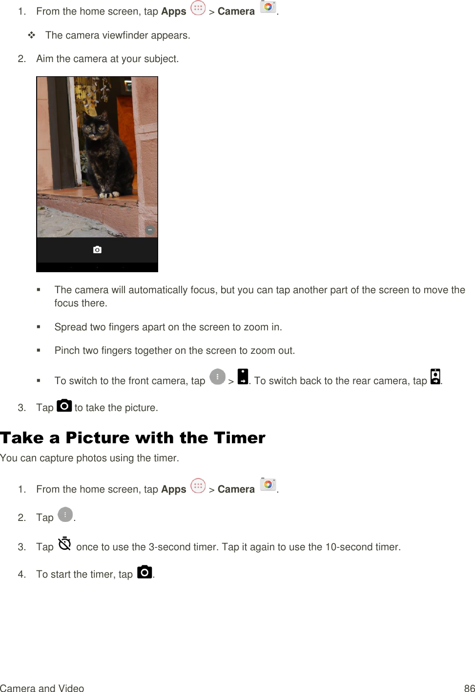 Camera and Video  86 1.  From the home screen, tap Apps   &gt; Camera  .   The camera viewfinder appears. 2.  Aim the camera at your subject.    The camera will automatically focus, but you can tap another part of the screen to move the focus there.   Spread two fingers apart on the screen to zoom in.   Pinch two fingers together on the screen to zoom out.   To switch to the front camera, tap   &gt;  . To switch back to the rear camera, tap  . 3.  Tap   to take the picture. Take a Picture with the Timer You can capture photos using the timer. 1.  From the home screen, tap Apps   &gt; Camera  . 2.  Tap  . 3.  Tap    once to use the 3-second timer. Tap it again to use the 10-second timer. 4.  To start the timer, tap  .  