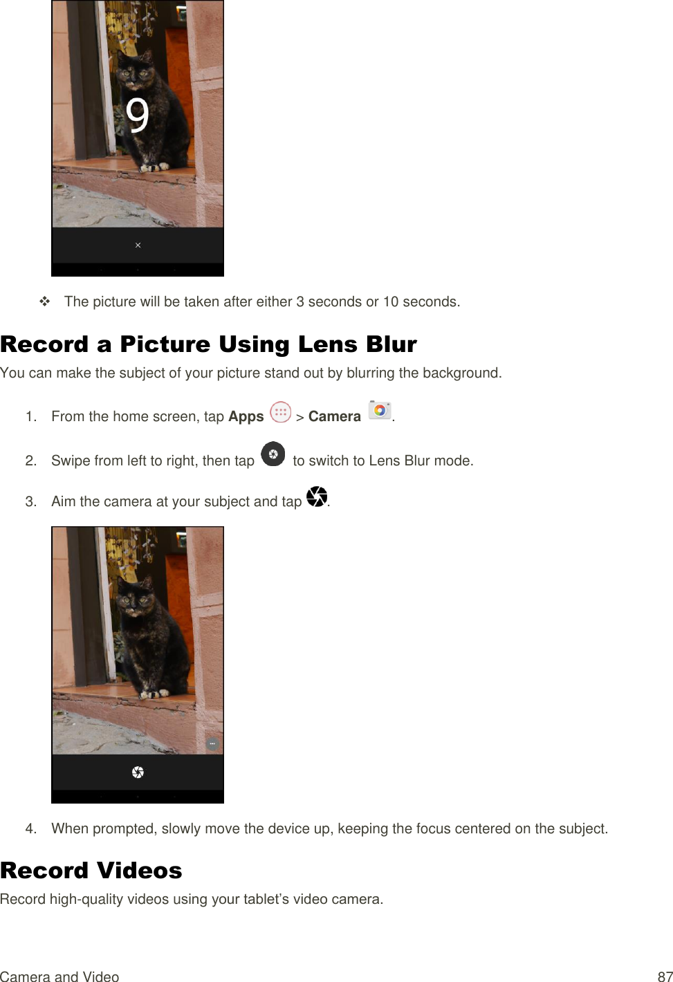 Camera and Video  87    The picture will be taken after either 3 seconds or 10 seconds. Record a Picture Using Lens Blur You can make the subject of your picture stand out by blurring the background. 1.  From the home screen, tap Apps   &gt; Camera  . 2.  Swipe from left to right, then tap    to switch to Lens Blur mode. 3.  Aim the camera at your subject and tap  .  4.  When prompted, slowly move the device up, keeping the focus centered on the subject. Record Videos Record high-quality videos using your tablet’s video camera. 