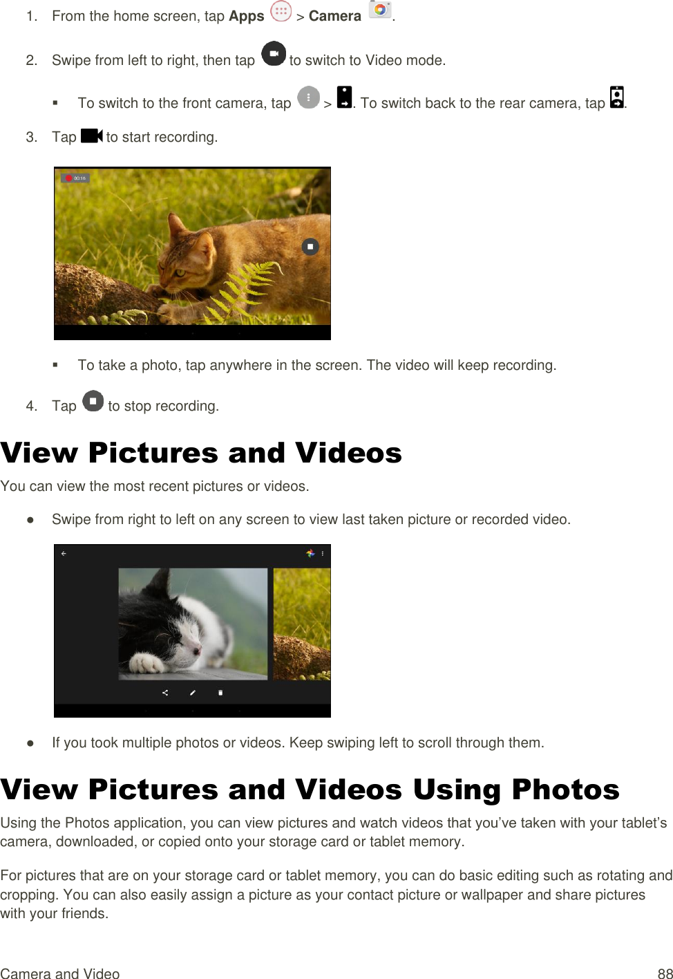 Camera and Video  88 1.  From the home screen, tap Apps   &gt; Camera  . 2.  Swipe from left to right, then tap   to switch to Video mode.   To switch to the front camera, tap   &gt;  . To switch back to the rear camera, tap  . 3.  Tap   to start recording.     To take a photo, tap anywhere in the screen. The video will keep recording. 4.  Tap   to stop recording. View Pictures and Videos You can view the most recent pictures or videos. ●  Swipe from right to left on any screen to view last taken picture or recorded video.  ●  If you took multiple photos or videos. Keep swiping left to scroll through them. View Pictures and Videos Using Photos Using the Photos application, you can view pictures and watch videos that you’ve taken with your tablet’s camera, downloaded, or copied onto your storage card or tablet memory. For pictures that are on your storage card or tablet memory, you can do basic editing such as rotating and cropping. You can also easily assign a picture as your contact picture or wallpaper and share pictures with your friends. 