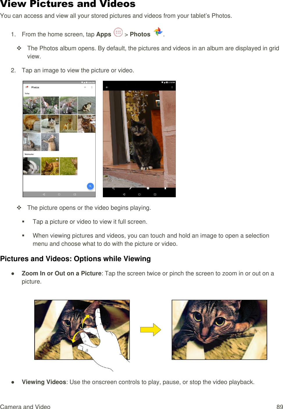 Camera and Video  89 View Pictures and Videos You can access and view all your stored pictures and videos from your tablet’s Photos. 1.  From the home screen, tap Apps   &gt; Photos  .    The Photos album opens. By default, the pictures and videos in an album are displayed in grid view.  2.  Tap an image to view the picture or video.         The picture opens or the video begins playing.   Tap a picture or video to view it full screen.   When viewing pictures and videos, you can touch and hold an image to open a selection menu and choose what to do with the picture or video. Pictures and Videos: Options while Viewing ● Zoom In or Out on a Picture: Tap the screen twice or pinch the screen to zoom in or out on a picture.  ● Viewing Videos: Use the onscreen controls to play, pause, or stop the video playback. 