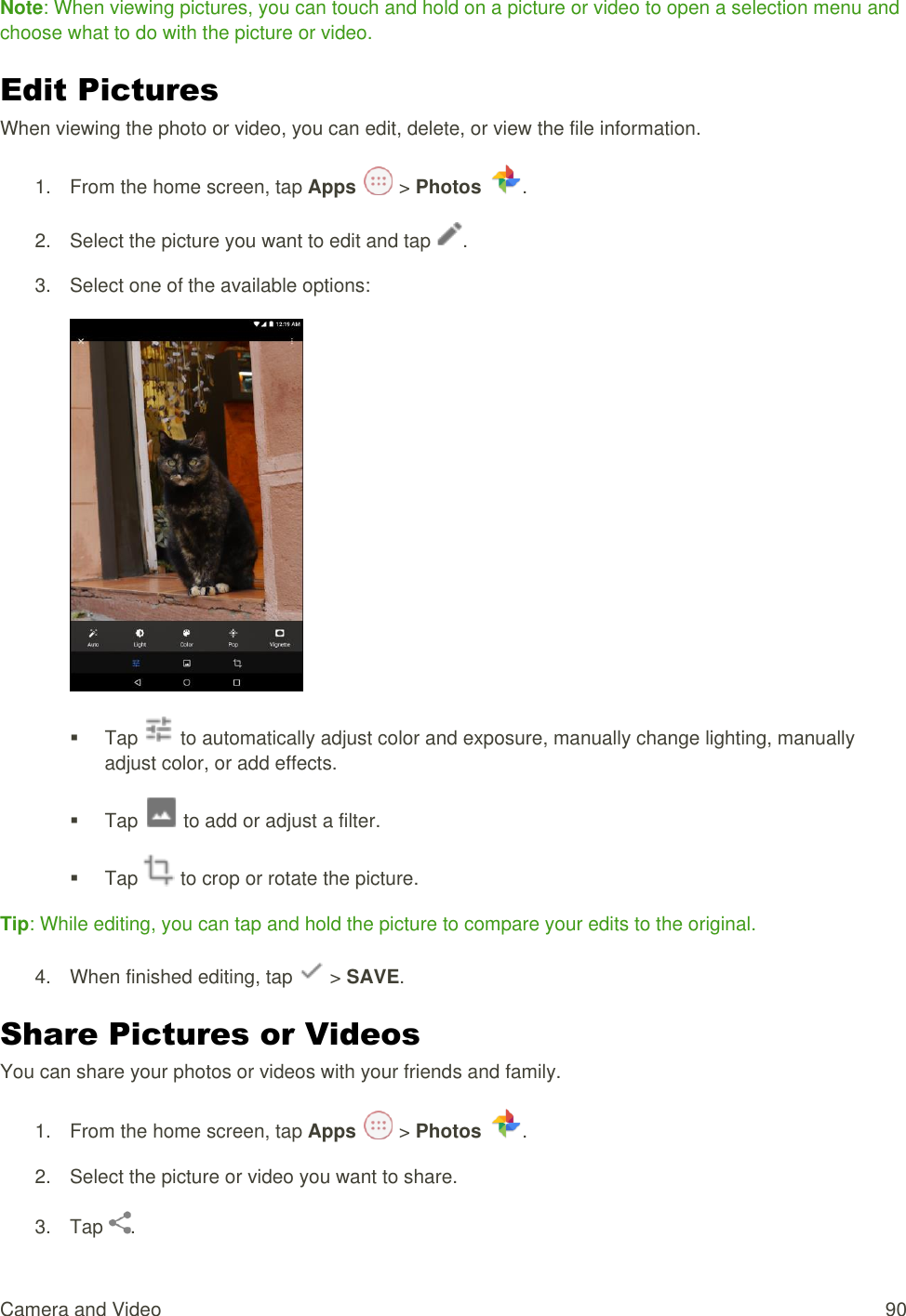 Camera and Video  90 Note: When viewing pictures, you can touch and hold on a picture or video to open a selection menu and choose what to do with the picture or video. Edit Pictures When viewing the photo or video, you can edit, delete, or view the file information.  1.  From the home screen, tap Apps   &gt; Photos .  2.  Select the picture you want to edit and tap  . 3.  Select one of the available options:    Tap   to automatically adjust color and exposure, manually change lighting, manually adjust color, or add effects.   Tap   to add or adjust a filter.   Tap   to crop or rotate the picture.   Tip: While editing, you can tap and hold the picture to compare your edits to the original. 4.  When finished editing, tap   &gt; SAVE. Share Pictures or Videos You can share your photos or videos with your friends and family. 1.  From the home screen, tap Apps   &gt; Photos  . 2.  Select the picture or video you want to share. 3.  Tap  . 