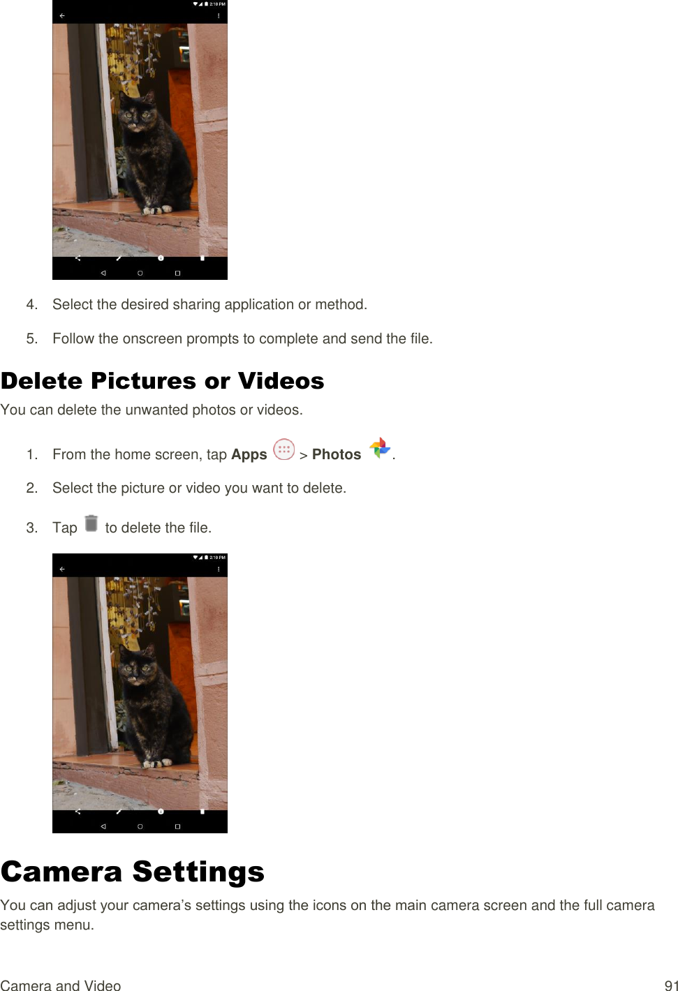 Camera and Video  91  4.  Select the desired sharing application or method. 5.  Follow the onscreen prompts to complete and send the file. Delete Pictures or Videos You can delete the unwanted photos or videos. 1.  From the home screen, tap Apps   &gt; Photos  . 2.  Select the picture or video you want to delete. 3.  Tap   to delete the file.                                                                                                                                                                                                                                                                                                                                                                                                                                                                                                                                                                                                                                                                                                                                                                                                                                                                                                                                                                                                                                                                                                                                                                                                                                                                                                                                                                                                                                                                                                                                                                                                                                                                                                                                                                                                                                                                                                                                                                                                                                                                                                                                                                                                                                                                                                                                                                                                                                                                                                                                                        Camera Settings You can adjust your camera’s settings using the icons on the main camera screen and the full camera settings menu. 