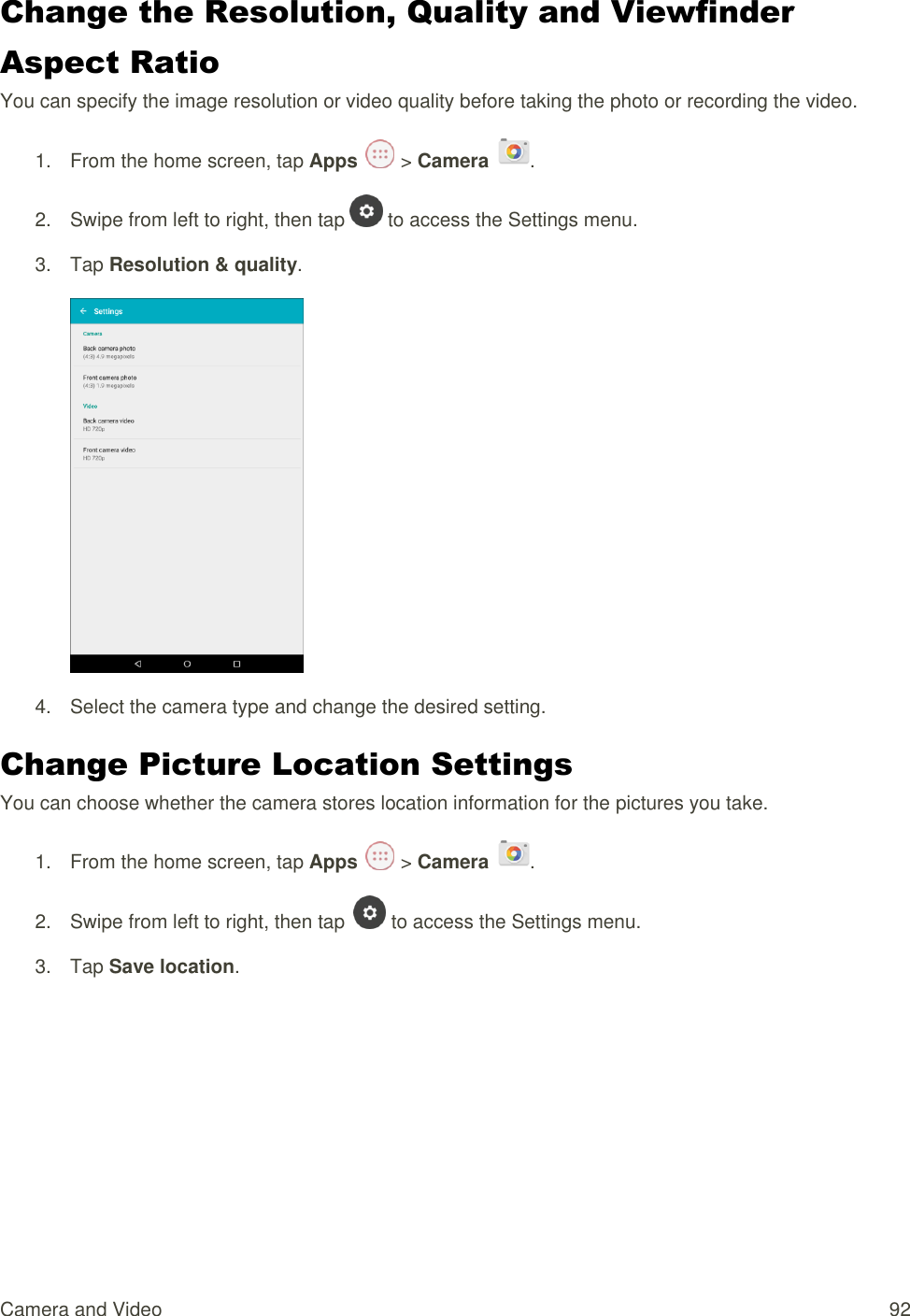 Camera and Video  92 Change the Resolution, Quality and Viewfinder Aspect Ratio You can specify the image resolution or video quality before taking the photo or recording the video. 1.  From the home screen, tap Apps   &gt; Camera  . 2.  Swipe from left to right, then tap   to access the Settings menu. 3.  Tap Resolution &amp; quality.  4.  Select the camera type and change the desired setting. Change Picture Location Settings You can choose whether the camera stores location information for the pictures you take. 1.  From the home screen, tap Apps   &gt; Camera  . 2.  Swipe from left to right, then tap   to access the Settings menu. 3.  Tap Save location. 