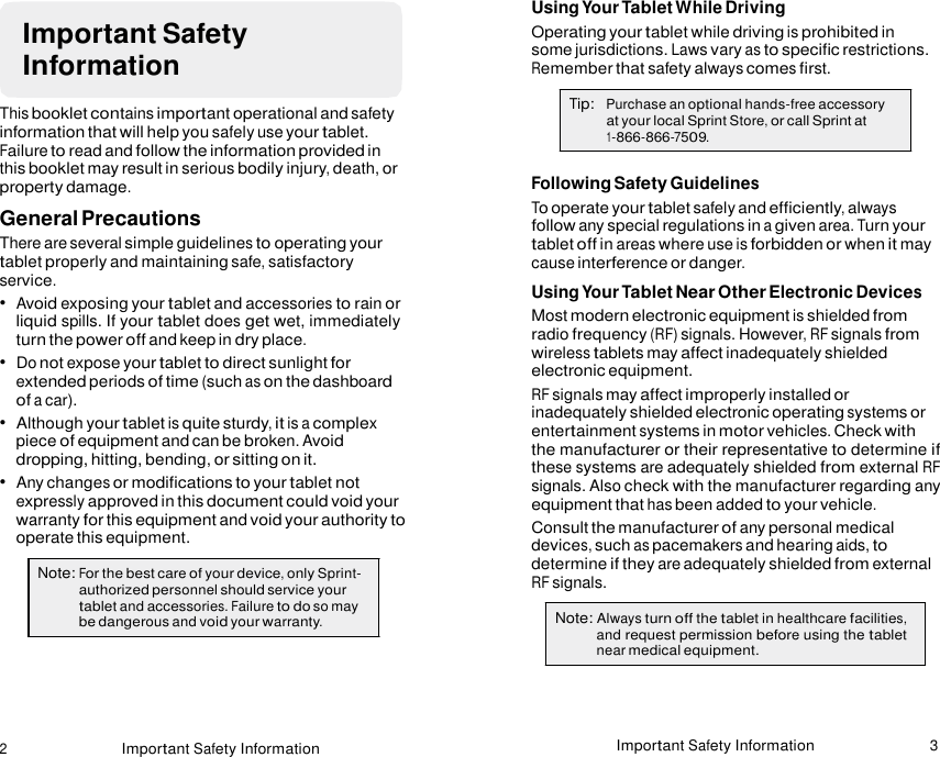 2 Important Safety Information Important Safety Information 3    Important Safety Information  This booklet contains important operational and safety information that will help you safely use your tablet. Failure to read and follow the information provided in this booklet may result in serious bodily injury, death, or property damage. General Precautions There are several simple guidelines to operating your tablet properly and maintaining safe, satisfactory service. •  Avoid exposing your tablet and accessories to rain or liquid spills. If your tablet does get wet, immediately turn the power off and keep in dry place. •  Do not expose your tablet to direct sunlight for extended periods of time (such as on the dashboard of a car). •  Although your tablet is quite sturdy, it is a complex piece of equipment and can be broken. Avoid dropping, hitting, bending, or sitting on it. •  Any changes or modifications to your tablet not expressly approved in this document could void your warranty for this equipment and void your authority to operate this equipment.  Note: For the best care of your device, only Sprint- authorized personnel should service your tablet and accessories. Failure to do so may be dangerous and void your warranty. Using Your Tablet While Driving Operating your tablet while driving is prohibited in some jurisdictions. Laws vary as to specific restrictions. Remember that safety always comes first.  Tip:   Purchase an optional hands-free accessory at your local Sprint Store, or call Sprint at 1-866-866-7509.  Following Safety Guidelines To operate your tablet safely and efficiently, always follow any special regulations in a given area. Turn your tablet off in areas where use is forbidden or when it may cause interference or danger. Using Your Tablet Near Other Electronic Devices Most modern electronic equipment is shielded from radio frequency (RF) signals. However, RF signals from wireless tablets may affect inadequately shielded electronic equipment. RF signals may affect improperly installed or inadequately shielded electronic operating systems or entertainment systems in motor vehicles. Check with the manufacturer or their representative to determine if these systems are adequately shielded from external RF signals. Also check with the manufacturer regarding any equipment that has been added to your vehicle. Consult the manufacturer of any personal medical devices, such as pacemakers and hearing aids, to determine if they are adequately shielded from external RF signals.  Note: Always turn off the tablet in healthcare facilities, and request permission before using the tablet near medical equipment. 