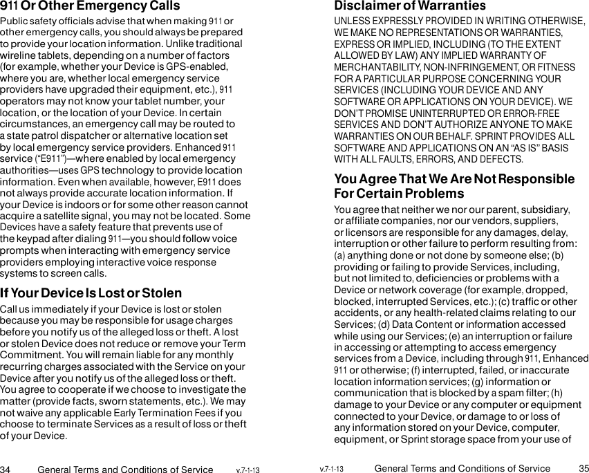 34 General Terms and Conditions of Service v.7-1-13 v.7-1-13 General Terms and Conditions of Service 35   911 Or Other Emergency Calls Public safety officials advise that when making 911 or other emergency calls, you should always be prepared to provide your location information. Unlike traditional wireline tablets, depending on a number of factors (for example, whether your Device is GPS-enabled, where you are, whether local emergency service providers have upgraded their equipment, etc.), 911 operators may not know your tablet number, your location, or the location of your Device. In certain circumstances, an emergency call may be routed to a state patrol dispatcher or alternative location set by local emergency service providers. Enhanced 911 service (“E911”)—where enabled by local emergency authorities—uses GPS technology to provide location information. Even when available, however, E911 does not always provide accurate location information. If your Device is indoors or for some other reason cannot acquire a satellite signal, you may not be located. Some Devices have a safety feature that prevents use of the keypad after dialing 911—you should follow voice prompts when interacting with emergency service providers employing interactive voice response systems to screen calls. If Your Device Is Lost or Stolen Call us immediately if your Device is lost or stolen because you may be responsible for usage charges before you notify us of the alleged loss or theft. A lost or stolen Device does not reduce or remove your Term Commitment. You will remain liable for any monthly recurring charges associated with the Service on your Device after you notify us of the alleged loss or theft. You agree to cooperate if we choose to investigate the matter (provide facts, sworn statements, etc.). We may not waive any applicable Early Termination Fees if you choose to terminate Services as a result of loss or theft of your Device. Disclaimer of Warranties UNLESS EXPRESSLY PROVIDED IN WRITING OTHERWISE, WE MAKE NO REPRESENTATIONS OR WARRANTIES, EXPRESS OR IMPLIED, INCLUDING (TO THE EXTENT ALLOWED BY LAW) ANY IMPLIED WARRANTY OF MERCHANTABILITY, NON-INFRINGEMENT, OR FITNESS FOR A PARTICULAR PURPOSE CONCERNING YOUR SERVICES (INCLUDING YOUR DEVICE AND ANY SOFTWARE OR APPLICATIONS ON YOUR DEVICE). WE DON’T PROMISE UNINTERRUPTED OR ERROR-FREE SERVICES AND DON’T AUTHORIZE ANYONE TO MAKE WARRANTIES ON OUR BEHALF. SPRINT PROVIDES ALL SOFTWARE AND APPLICATIONS ON AN “AS IS” BASIS WITH ALL FAULTS, ERRORS, AND DEFECTS. You Agree That We Are Not Responsible For Certain Problems You agree that neither we nor our parent, subsidiary, or affiliate companies, nor our vendors, suppliers, or licensors are responsible for any damages, delay, interruption or other failure to perform resulting from: (a) anything done or not done by someone else; (b) providing or failing to provide Services, including, but not limited to, deficiencies or problems with a Device or network coverage (for example, dropped, blocked, interrupted Services, etc.); (c) traffic or other accidents, or any health-related claims relating to our Services; (d) Data Content or information accessed while using our Services; (e) an interruption or failure in accessing or attempting to access emergency services from a Device, including through 911, Enhanced 911 or otherwise; (f) interrupted, failed, or inaccurate location information services; (g) information or communication that is blocked by a spam filter; (h) damage to your Device or any computer or equipment connected to your Device, or damage to or loss of any information stored on your Device, computer, equipment, or Sprint storage space from your use of 