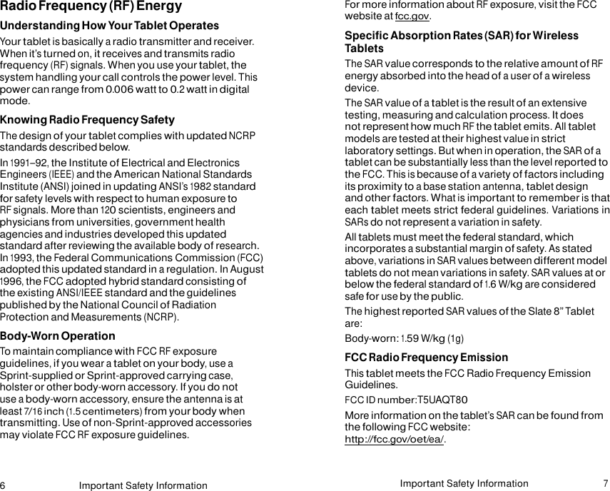 6 Important Safety Information Important Safety Information 7   Radio Frequency (RF) Energy Understanding How Your Tablet Operates Your tablet is basically a radio transmitter and receiver. When it’s turned on, it receives and transmits radio frequency (RF) signals. When you use your tablet, the system handling your call controls the power level. This power can range from 0.006 watt to 0.2 watt in digital mode. Knowing Radio Frequency Safety The design of your tablet complies with updated NCRP standards described below. In 1991–92, the Institute of Electrical and Electronics Engineers (IEEE) and the American National Standards Institute (ANSI) joined in updating ANSI’s 1982 standard for safety levels with respect to human exposure to RF signals. More than 120 scientists, engineers and physicians from universities, government health agencies and industries developed this updated standard after reviewing the available body of research. In 1993, the Federal Communications Commission (FCC) adopted this updated standard in a regulation. In August 1996, the FCC adopted hybrid standard consisting of the existing ANSI/IEEE standard and the guidelines published by the National Council of Radiation Protection and Measurements (NCRP). Body-Worn Operation To maintain compliance with FCC RF exposure guidelines, if you wear a tablet on your body, use a Sprint-supplied or Sprint-approved carrying case, holster or other body-worn accessory. If you do not use a body-worn accessory, ensure the antenna is at least 7/16 inch (1.5 centimeters) from your body when transmitting. Use of non-Sprint-approved accessories may violate FCC RF exposure guidelines. For more information about RF exposure, visit the FCC website at fcc.gov. Specific Absorption Rates (SAR) for Wireless Tablets The SAR value corresponds to the relative amount of RF energy absorbed into the head of a user of a wireless device. The SAR value of a tablet is the result of an extensive testing, measuring and calculation process. It does not represent how much RF the tablet emits. All tablet models are tested at their highest value in strict laboratory settings. But when in operation, the SAR of a tablet can be substantially less than the level reported to the FCC. This is because of a variety of factors including its proximity to a base station antenna, tablet design and other factors. What is important to remember is that each tablet meets strict federal guidelines. Variations in SARs do not represent a variation in safety. All tablets must meet the federal standard, which incorporates a substantial margin of safety. As stated above, variations in SAR values between different model tablets do not mean variations in safety. SAR values at or below the federal standard of 1.6 W/kg are considered safe for use by the public. The highest reported SAR values of the Slate 8” Tablet are: Body-worn: 1.59 W/kg (1g) FCC Radio Frequency Emission This tablet meets the FCC Radio Frequency Emission Guidelines. FCC ID number:T5UAQT80 More information on the tablet’s SAR can be found from the following FCC website: http://fcc.gov/oet/ea/. 