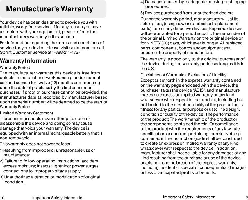 10 Important Safety Information Important Safety Information 9    Manufacturer’s Warranty  Your device has been designed to provide you with reliable, worry-free service. If for any reason you have a problem with your equipment, please refer to the manufacturer’s warranty in this section. For information regarding the terms and conditions of service for your device, please visit sprint.com or call Sprint Customer Service at 1-888-211-4727. Warranty Information Warranty Period The manufacturer warrants this device is free from defects in material and workmanship under normal use and service for twelve (12) months commencing upon the date of purchase by the first consumer purchaser. If proof of purchase cannot be provided, the manufacturer date as recorded by manufacturer based upon the serial number will be deemed to be the start of Warranty Period. Limited Warranty Statement The consumer should never attempt to open or disassemble the device and doing so may cause damage that voids your warranty. The device is equipped with an internal rechargeable battery that is non-removable. This warranty does not cover defects: 1) Resulting from improper or unreasonable use or maintenance; 2) Failure to follow operating instructions; accident; excess moisture; insects; lightning; power surges; connections to improper voltage supply; 3) Unauthorized alteration or modification of original condition; 4) Damages caused by inadequate packing or shipping procedures; 5) Devices purchased from unauthorized dealers. During the warranty period, manufacturer will, at its sole option, (using new or refurbished replacement parts), repair any defective devices. Repaired devices will be warranted for a period equal to the remainder of the original Limited Warranty on the original device or for NINETY (90) days, whichever is longer. All replaced parts, components, boards and equipment shall become the property of manufacture. The warranty is good only to the original purchaser of the device during the warranty period as long as it is in the U.S. Disclaimer of Warranties; Exclusion of Liability Except as set forth in the express warranty contained on the warranty page enclosed with the device, the purchaser takes the device “AS IS”, and manufacture makes no express or implied warranty or any kind whatsoever with respect to the product, including but not limited to the merchantability of the product or its fitness for any particular purpose or use; The design, condition or quality of the device; The performance of the product; The workmanship of the product or the components contained therein; Or compliance of the product with the requirements of any law, rule, specification or contract pertaining thereto. Nothing contained in the instruction guide shall be construed to create an express or implied warranty of any kind whatsoever with respect to the device. In addition, manufacturer shall not be liable for any damages of any kind resulting from the purchase or use of the device or arising from the breach of the express warranty, including incidental, special or consequential damages, or loss of anticipated profits or benefits.   