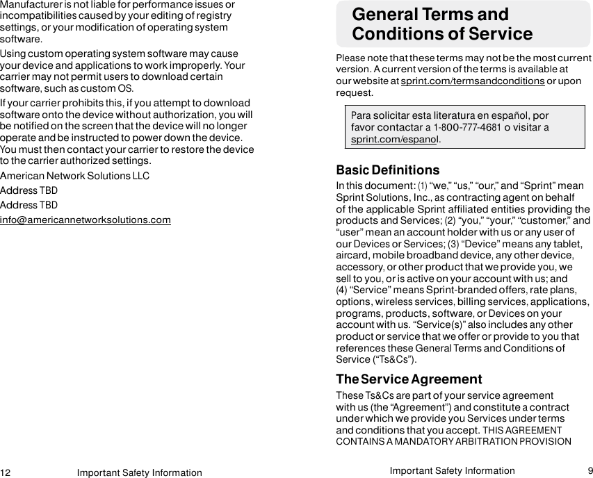 12 Important Safety Information Important Safety Information 9   Manufacturer is not liable for performance issues or incompatibilities caused by your editing of registry settings, or your modification of operating system software. Using custom operating system software may cause your device and applications to work improperly. Your carrier may not permit users to download certain software, such as custom OS. If your carrier prohibits this, if you attempt to download software onto the device without authorization, you will be notified on the screen that the device will no longer operate and be instructed to power down the device. You must then contact your carrier to restore the device to the carrier authorized settings. American Network Solutions LLC Address TBD Address TBD info@americannetworksolutions.com  General Terms and Conditions of Service  Please note that these terms may not be the most current version. A current version of the terms is available at our website at sprint.com/termsandconditions or upon request.  Para solicitar esta literatura en español, por favor contactar a 1-800-777-4681 o visitar a sprint.com/espanol.  Basic Definitions In this document: (1) “we,” “us,” “our,” and “Sprint” mean Sprint Solutions, Inc., as contracting agent on behalf of the applicable Sprint affiliated entities providing the products and Services; (2) “you,” “your,” “customer,” and “user” mean an account holder with us or any user of our Devices or Services; (3) “Device” means any tablet, aircard, mobile broadband device, any other device, accessory, or other product that we provide you, we sell to you, or is active on your account with us; and (4) “Service” means Sprint-branded offers, rate plans, options, wireless services, billing services, applications, programs, products, software, or Devices on your account with us. “Service(s)” also includes any other product or service that we offer or provide to you that references these General Terms and Conditions of Service (“Ts&amp;Cs”). The Service Agreement These Ts&amp;Cs are part of your service agreement with us (the “Agreement”) and constitute a contract under which we provide you Services under terms and conditions that you accept. THIS AGREEMENT CONTAINS A MANDATORY ARBITRATION PROVISION  
