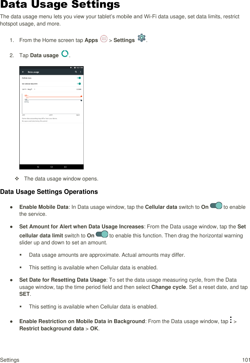 Settings  101 Data Usage Settings The data usage menu lets you view your tablet’s mobile and Wi-Fi data usage, set data limits, restrict hotspot usage, and more. 1.  From the Home screen tap Apps   &gt; Settings  .  2.  Tap Data usage  .     The data usage window opens. Data Usage Settings Operations ● Enable Mobile Data: In Data usage window, tap the Cellular data switch to On   to enable the service. ● Set Amount for Alert when Data Usage Increases: From the Data usage window, tap the Set cellular data limit switch to On   to enable this function. Then drag the horizontal warning slider up and down to set an amount.   Data usage amounts are approximate. Actual amounts may differ.   This setting is available when Cellular data is enabled. ● Set Date for Resetting Data Usage: To set the data usage measuring cycle, from the Data usage window, tap the time period field and then select Change cycle. Set a reset date, and tap SET.    This setting is available when Cellular data is enabled. ● Enable Restriction on Mobile Data in Background: From the Data usage window, tap   &gt; Restrict background data &gt; OK. 