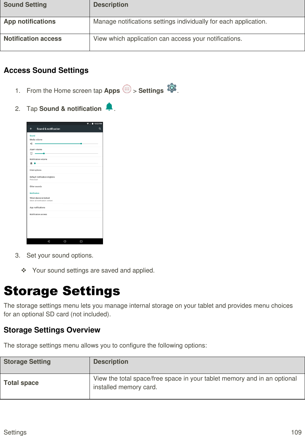 Settings  109 Sound Setting Description App notifications Manage notifications settings individually for each application. Notification access View which application can access your notifications.  Access Sound Settings 1.  From the Home screen tap Apps   &gt; Settings  .  2.  Tap Sound &amp; notification  .   3.  Set your sound options.   Your sound settings are saved and applied. Storage Settings The storage settings menu lets you manage internal storage on your tablet and provides menu choices for an optional SD card (not included). Storage Settings Overview The storage settings menu allows you to configure the following options: Storage Setting Description Total space View the total space/free space in your tablet memory and in an optional installed memory card. 