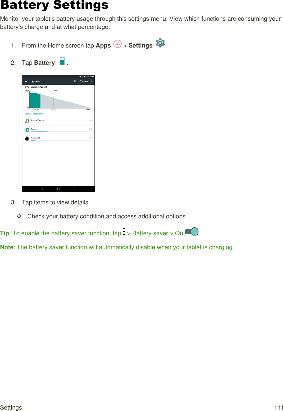 Settings  111 Battery Settings Monitor your tablet’s battery usage through this settings menu. View which functions are consuming your battery’s charge and at what percentage. 1.  From the Home screen tap Apps   &gt; Settings  .  2.  Tap Battery  .   3.  Tap items to view details.    Check your battery condition and access additional options. Tip: To enable the battery saver function, tap   &gt; Battery saver &gt; On  . Note: The battery saver function will automatically disable when your tablet is charging.         