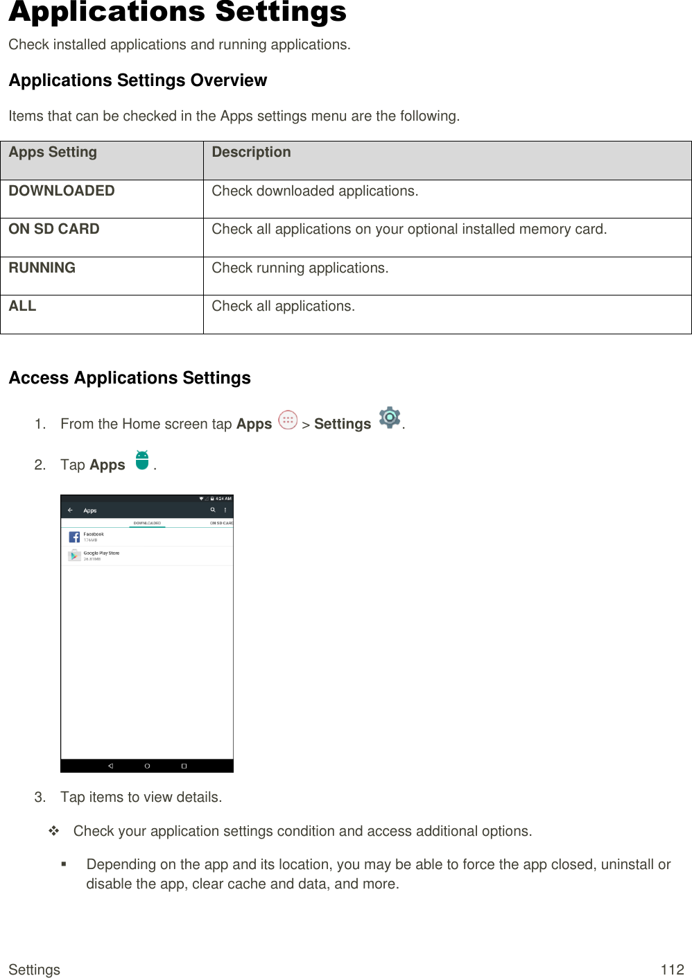 Settings  112 Applications Settings Check installed applications and running applications.  Applications Settings Overview Items that can be checked in the Apps settings menu are the following.  Apps Setting Description DOWNLOADED Check downloaded applications. ON SD CARD Check all applications on your optional installed memory card. RUNNING Check running applications. ALL Check all applications.  Access Applications Settings 1.  From the Home screen tap Apps   &gt; Settings  .  2.  Tap Apps  .   3.  Tap items to view details.    Check your application settings condition and access additional options.   Depending on the app and its location, you may be able to force the app closed, uninstall or disable the app, clear cache and data, and more. 