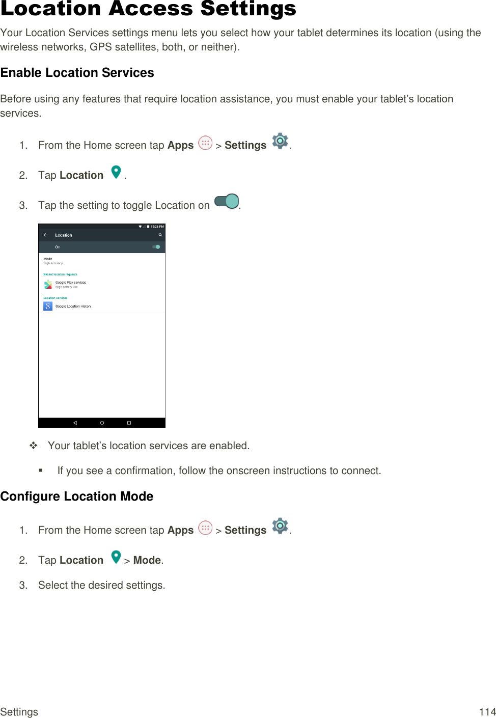 Settings  114 Location Access Settings Your Location Services settings menu lets you select how your tablet determines its location (using the wireless networks, GPS satellites, both, or neither).  Enable Location Services Before using any features that require location assistance, you must enable your tablet’s location services. 1.  From the Home screen tap Apps   &gt; Settings  .  2.  Tap Location  . 3.  Tap the setting to toggle Location on  .     Your tablet’s location services are enabled.   If you see a confirmation, follow the onscreen instructions to connect. Configure Location Mode 1.  From the Home screen tap Apps   &gt; Settings  .  2.  Tap Location &gt; Mode. 3.  Select the desired settings.  