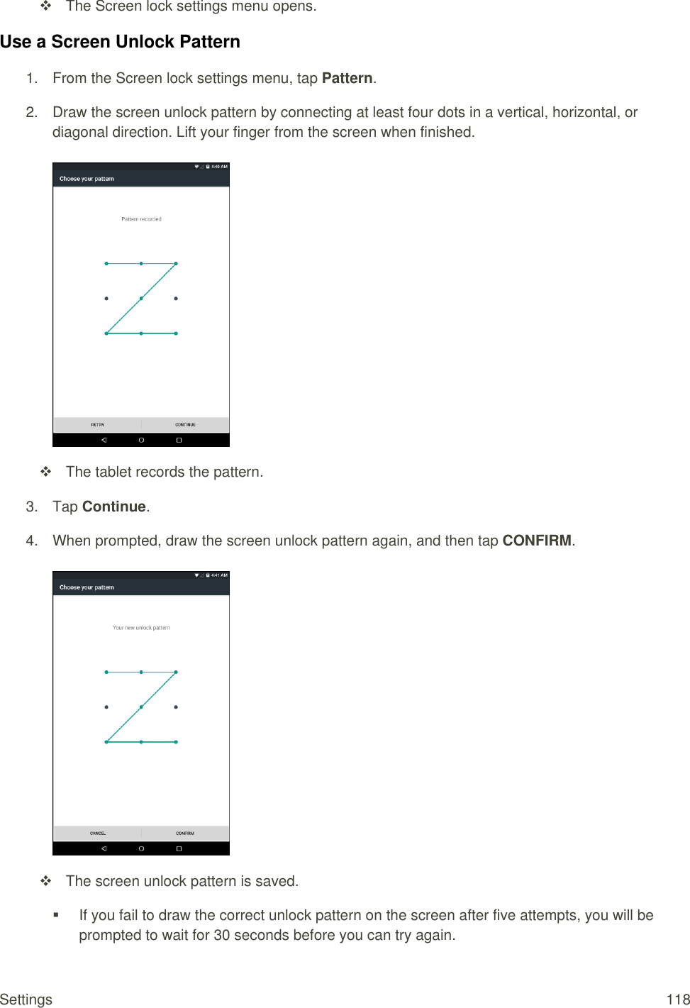 Settings  118   The Screen lock settings menu opens. Use a Screen Unlock Pattern 1.  From the Screen lock settings menu, tap Pattern.  2.  Draw the screen unlock pattern by connecting at least four dots in a vertical, horizontal, or diagonal direction. Lift your finger from the screen when finished.     The tablet records the pattern.  3.  Tap Continue. 4.  When prompted, draw the screen unlock pattern again, and then tap CONFIRM.     The screen unlock pattern is saved.   If you fail to draw the correct unlock pattern on the screen after five attempts, you will be prompted to wait for 30 seconds before you can try again. 