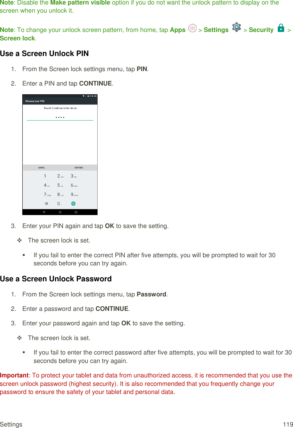 Settings  119 Note: Disable the Make pattern visible option if you do not want the unlock pattern to display on the screen when you unlock it. Note: To change your unlock screen pattern, from home, tap Apps   &gt; Settings   &gt; Security  &gt; Screen lock. Use a Screen Unlock PIN 1.  From the Screen lock settings menu, tap PIN. 2.  Enter a PIN and tap CONTINUE.  3.  Enter your PIN again and tap OK to save the setting.   The screen lock is set.   If you fail to enter the correct PIN after five attempts, you will be prompted to wait for 30 seconds before you can try again. Use a Screen Unlock Password 1.  From the Screen lock settings menu, tap Password. 2.  Enter a password and tap CONTINUE. 3.  Enter your password again and tap OK to save the setting.   The screen lock is set.   If you fail to enter the correct password after five attempts, you will be prompted to wait for 30 seconds before you can try again. Important: To protect your tablet and data from unauthorized access, it is recommended that you use the screen unlock password (highest security). It is also recommended that you frequently change your password to ensure the safety of your tablet and personal data. 