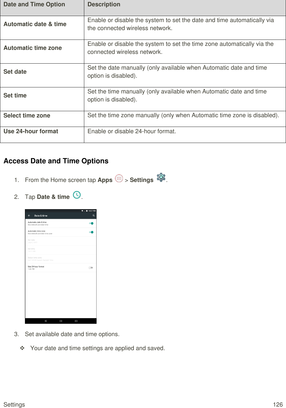 Settings  126 Date and Time Option Description Automatic date &amp; time Enable or disable the system to set the date and time automatically via the connected wireless network. Automatic time zone Enable or disable the system to set the time zone automatically via the connected wireless network. Set date Set the date manually (only available when Automatic date and time option is disabled). Set time Set the time manually (only available when Automatic date and time option is disabled). Select time zone Set the time zone manually (only when Automatic time zone is disabled). Use 24-hour format Enable or disable 24-hour format.  Access Date and Time Options 1.  From the Home screen tap Apps   &gt; Settings  .  2.  Tap Date &amp; time  .   3.  Set available date and time options.   Your date and time settings are applied and saved.   